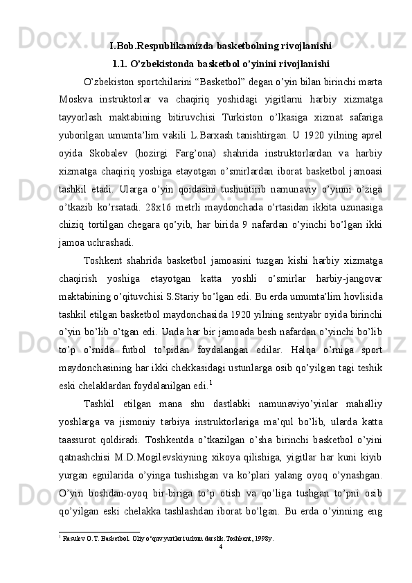 I.Bob.Rеspublikamizda baskеtbolning rivojlanishi
1.1. O’zbekistonda basketbol o’yinini rivojlanishi
O’zbekiston sportchilarini “Basketbol” degan o’yin bilan birinchi marta
Moskva   instruktorlar   va   chaqiriq   yoshidagi   yigitlarni   harbiy   xizmatga
tayyorlash   maktabining   bitiruvchisi   Turkiston   o’lkasiga   xizmat   safariga
yuborilgan   umumta’lim   vakili   L.Barxash   tanishtirgan.   U   1920   yilning   aprel
oyida   Skobalev   (hozirgi   Farg’ona)   shahrida   instruktorlardan   va   harbiy
xizmatga   chaqiriq   yoshiga   etayotgan   o’smirlardan   iborat   basketbol   jamoasi
tashkil   etadi.   Ularga   o’yin   qoidasini   tushuntirib   namunaviy   o’yinni   o’ziga
o’tkazib   ko’rsatadi.   28x16   metrli   maydonchada   o’rtasidan   ikkita   uzunasiga
chiziq   tortilgan   chegara   qo’yib,   har   birida   9   nafardan   o’yinchi   bo’lgan   ikki
jamoa uchrashadi.
Toshkent   shahrida   basketbol   jamoasini   tuzgan   kishi   harbiy   xizmatga
chaqirish   yoshiga   etayotgan   katta   yoshli   o’smirlar   harbiy-jangovar
maktabining o’qituvchisi S.Stariy bo’lgan edi. Bu erda umumta’lim hovlisida
tashkil etilgan basketbol maydonchasida 1920 yilning sentyabr oyida birinchi
o’yin bo’lib o’tgan edi. Unda har bir jamoada besh nafardan o’yinchi bo’lib
to’p   o’rnida   futbol   to’pidan   foydalangan   edilar.   Halqa   o’rniga   sport
maydonchasining har ikki chekkasidagi ustunlarga osib qo’yilgan tagi teshik
eski chelaklardan foydalanilgan edi. 1
Tashkil   etilgan   mana   shu   dastlabki   namunaviyo’yinlar   mahalliy
yoshlarga   va   jismoniy   tarbiya   instruktorlariga   ma’qul   bo’lib,   ularda   katta
taassurot   qoldiradi.   Toshkentda   o’tkazilgan   o’sha   birinchi   basketbol   o’yini
qatnashchisi   M.D.Mogilevskiyning   xikoya   qilishiga,   yigitlar   har   kuni   kiyib
yurgan   egnilarida   o’yinga   tushishgan   va   ko’plari   yalang   oyoq   o’ynashgan.
O’yin   boshdan-oyoq   bir-biriga   to’p   otish   va   qo’liga   tushgan   to’pni   osib
qo’yilgan   eski   chelakka   tashlashdan   iborat   bo’lgan.   Bu   erda   o’yinning   eng
1
  Rasulev O.T. Basketbol. Oliy o‘quv yurtlari uchun darslik.Toshkent, 1998y.
4 