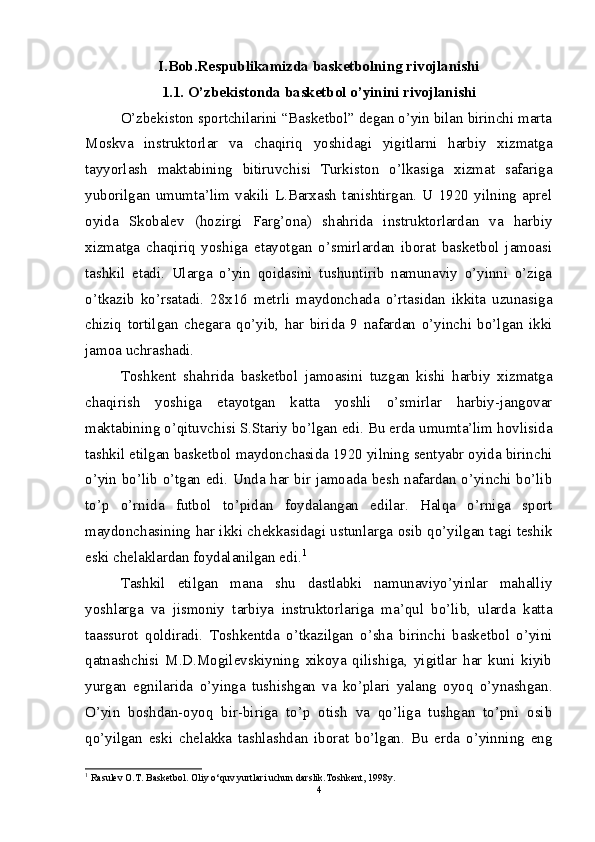 I.Bob.Rеspublikamizda baskеtbolning rivojlanishi
1.1. O’zbekistonda basketbol o’yinini rivojlanishi
O’zbekiston sportchilarini “Basketbol” degan o’yin bilan birinchi marta
Moskva   instruktorlar   va   chaqiriq   yoshidagi   yigitlarni   harbiy   xizmatga
tayyorlash   maktabining   bitiruvchisi   Turkiston   o’lkasiga   xizmat   safariga
yuborilgan   umumta’lim   vakili   L.Barxash   tanishtirgan.   U   1920   yilning   aprel
oyida   Skobalev   (hozirgi   Farg’ona)   shahrida   instruktorlardan   va   harbiy
xizmatga   chaqiriq   yoshiga   etayotgan   o’smirlardan   iborat   basketbol   jamoasi
tashkil   etadi.   Ularga   o’yin   qoidasini   tushuntirib   namunaviy   o’yinni   o’ziga
o’tkazib   ko’rsatadi.   28x16   metrli   maydonchada   o’rtasidan   ikkita   uzunasiga
chiziq   tortilgan   chegara   qo’yib,   har   birida   9   nafardan   o’yinchi   bo’lgan   ikki
jamoa uchrashadi.
Toshkent   shahrida   basketbol   jamoasini   tuzgan   kishi   harbiy   xizmatga
chaqirish   yoshiga   etayotgan   katta   yoshli   o’smirlar   harbiy-jangovar
maktabining o’qituvchisi S.Stariy bo’lgan edi. Bu erda umumta’lim hovlisida
tashkil etilgan basketbol maydonchasida 1920 yilning sentyabr oyida birinchi
o’yin bo’lib o’tgan edi. Unda har bir jamoada besh nafardan o’yinchi bo’lib
to’p   o’rnida   futbol   to’pidan   foydalangan   edilar.   Halqa   o’rniga   sport
maydonchasining har ikki chekkasidagi ustunlarga osib qo’yilgan tagi teshik
eski chelaklardan foydalanilgan edi. 1
Tashkil   etilgan   mana   shu   dastlabki   namunaviyo’yinlar   mahalliy
yoshlarga   va   jismoniy   tarbiya   instruktorlariga   ma’qul   bo’lib,   ularda   katta
taassurot   qoldiradi.   Toshkentda   o’tkazilgan   o’sha   birinchi   basketbol   o’yini
qatnashchisi   M.D.Mogilevskiyning   xikoya   qilishiga,   yigitlar   har   kuni   kiyib
yurgan   egnilarida   o’yinga   tushishgan   va   ko’plari   yalang   oyoq   o’ynashgan.
O’yin   boshdan-oyoq   bir-biriga   to’p   otish   va   qo’liga   tushgan   to’pni   osib
qo’yilgan   eski   chelakka   tashlashdan   iborat   bo’lgan.   Bu   erda   o’yinning   eng
1
  Rasulev O.T. Basketbol. Oliy o‘quv yurtlari uchun darslik.Toshkent, 1998y.
4