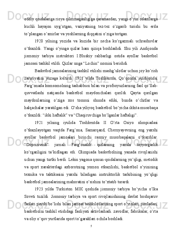 oddiy qoidalariga rioya qilinmaganligiga qaramasdan, yangi o’yin odamlarga
kuchli   hayajon   uyg’otgan,   vaziyatning   tez-tez   o’zgarib   turishi   bu   erda
to’plangan o’smirlar va yoshlarning diqqatini o’ziga tortgan.
1920   yilning   yozida   va   kuzida   bir   necha   ko’rgazmali   uchrashuvlar
o’tkazildi.   Yangi   o’yinga   qizlar   ham   qiziqa   boshlashdi.   Shu   yili   Andijonda
jismoniy   tarbiya   instruktori   I.Bluskiy   rahbarligi   ostida   ayollar   basketbol
jamoasi tashkil etildi. Qizlar unga “Lochin” nomini berishdi.
Basketbol jamoalarining tashkil etilishi mashg’ulotlar uchun joy ko’rish
zaruriyatini   yuzaga   keltirdi.   1921   yilda   Toshkentda,   Qo’qonda,   Andijonda,
Farg’onada komsomolning tashabbusi bilan va profsoyuzlarning faol qo’llab-
quvvatlashi   natijasida   basketbol   maydonchalari   qurildi.   Qayta   qurilgan
maydonlarning   o’ziga   xos   tomoni   shunda   ediki,   bunda   o’chitlar   va
halqachalar yaratilgan edi. O’sha yiliyoq basketbol bo’yicha ikkita musobaqa
o’tkazildi: “ikki haftalik” va “Chaqiruvchiga bo’lganlar haftaligi”.
1921   yilning   iyulida   Toshkentda   II   O’rta   Osiyo   olimpiadasi
o’tkazilayotgan   vaqtda   Farg’ona,   Samarqand,   Chernyayevning   eng   yaxshi
ayollar   basketbol   jamoalari   birinchi   rasmiy   musobaqalarni   o’tkazdilar.
“Doprizivnik”   jurnali   Farg’onalik   qizlarning   yaxshi   tayyorgarlik
ko’rganligini   ta’kidlagan   edi.   Olimpiada   basketbolning   yanada   rivojlanishi
uchun yangi turtki berdi. Lekin yagona qonun-qoidalarning yo’qligi, metodik
va   sport   xarakterdagi   axborotning   yomon   etkazilishi,   basketbol   o’yinining
texnika   va   taktikasini   yaxshi   biladigan   instruktorlik   tarkibining   yo’qligi
basketbol jamoalarining mahoratini o’sishini to’xtatib turardi. 
1923   yilda   Turkiston   MIK   qoshida   jismoniy   tarbiya   bo’yicha   o’lka
Soveti   tuzildi.   Jismoniy   tarbiya   va   sport   rivojlanishining   davlat   boshqaruv
fanlari paydo bo’lishi bilan jamoat tashkilotlarining sport o’yinlari, jumladan,
basketbolni tashkil etishdagi faoliyati aktivlashadi. zavodlar, fabrikalar, o’rta
va oliy o’quv yurtlarida sport to’garaklari ochila boshladi.
5 