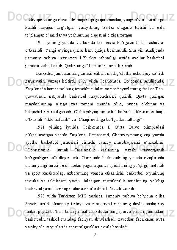oddiy qoidalariga rioya qilinmaganligiga qaramasdan, yangi o’yin odamlarga
kuchli   hayajon   uyg’otgan,   vaziyatning   tez-tez   o’zgarib   turishi   bu   erda
to’plangan o’smirlar va yoshlarning diqqatini o’ziga tortgan.
1920   yilning   yozida   va   kuzida   bir   necha   ko’rgazmali   uchrashuvlar
o’tkazildi.   Yangi   o’yinga   qizlar   ham   qiziqa   boshlashdi.   Shu   yili   Andijonda
jismoniy   tarbiya   instruktori   I.Bluskiy   rahbarligi   ostida   ayollar   basketbol
jamoasi tashkil etildi. Qizlar unga “Lochin” nomini berishdi.
Basketbol jamoalarining tashkil etilishi mashg’ulotlar uchun joy ko’rish
zaruriyatini   yuzaga   keltirdi.   1921   yilda   Toshkentda,   Qo’qonda,   Andijonda,
Farg’onada komsomolning tashabbusi bilan va profsoyuzlarning faol qo’llab-
quvvatlashi   natijasida   basketbol   maydonchalari   qurildi.   Qayta   qurilgan
maydonlarning   o’ziga   xos   tomoni   shunda   ediki,   bunda   o’chitlar   va
halqachalar yaratilgan edi. O’sha yiliyoq basketbol bo’yicha ikkita musobaqa
o’tkazildi: “ikki haftalik” va “Chaqiruvchiga bo’lganlar haftaligi”.
1921   yilning   iyulida   Toshkentda   II   O’rta   Osiyo   olimpiadasi
o’tkazilayotgan   vaqtda   Farg’ona,   Samarqand,   Chernyayevning   eng   yaxshi
ayollar   basketbol   jamoalari   birinchi   rasmiy   musobaqalarni   o’tkazdilar.
“Doprizivnik”   jurnali   Farg’onalik   qizlarning   yaxshi   tayyorgarlik
ko’rganligini   ta’kidlagan   edi.   Olimpiada   basketbolning   yanada   rivojlanishi
uchun yangi turtki berdi. Lekin yagona qonun-qoidalarning yo’qligi, metodik
va   sport   xarakterdagi   axborotning   yomon   etkazilishi,   basketbol   o’yinining
texnika   va   taktikasini   yaxshi   biladigan   instruktorlik   tarkibining   yo’qligi
basketbol jamoalarining mahoratini o’sishini to’xtatib turardi. 
1923   yilda   Turkiston   MIK   qoshida   jismoniy   tarbiya   bo’yicha   o’lka
Soveti   tuzildi.   Jismoniy   tarbiya   va   sport   rivojlanishining   davlat   boshqaruv
fanlari paydo bo’lishi bilan jamoat tashkilotlarining sport o’yinlari, jumladan,
basketbolni tashkil etishdagi faoliyati aktivlashadi. zavodlar, fabrikalar, o’rta
va oliy o’quv yurtlarida sport to’garaklari ochila boshladi.
5