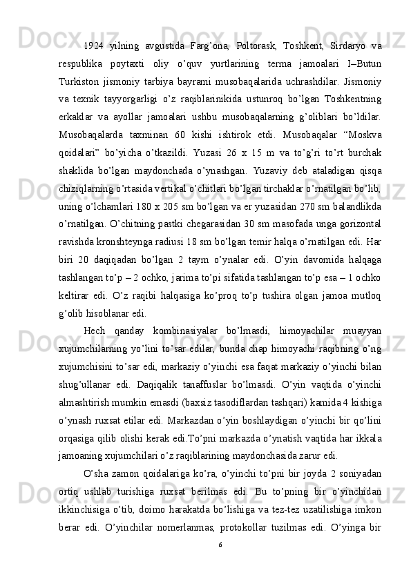 1924   yilning   avgustida   Farg’ona,   Poltorask,   Toshkent,   Sirdaryo   va
respublika   poytaxti   oliy   o’quv   yurtlarining   terma   jamoalari   I–Butun
Turkiston   jismoniy   tarbiya   bayrami   musobaqalarida   uchrashdilar.   Jismoniy
va   texnik   tayyorgarligi   o’z   raqiblarinikida   ustunroq   bo’lgan   Toshkentning
erkaklar   va   ayollar   jamoalari   ushbu   musobaqalarning   g’oliblari   bo’ldilar.
Musobaqalarda   taxminan   60   kishi   ishtirok   etdi.   Musobaqalar   “Moskva
qoidalari”   bo’yicha   o’tkazildi.   Yuzasi   26   x   15   m   va   to’g’ri   to’rt   burchak
shaklida   bo’lgan   maydonchada   o’ynashgan.   Yuzaviy   deb   ataladigan   qisqa
chiziqlarning o’rtasida vertikal o’chitlari bo’lgan tirchaklar o’rnatilgan bo’lib,
uning o’lchamlari 180 x 205 sm bo’lgan va er yuzasidan 270 sm balandlikda
o’rnatilgan. O’chitning pastki chegarasidan 30 sm masofada unga gorizontal
ravishda kronshteynga radiusi 18 sm bo’lgan temir halqa o’rnatilgan edi. Har
biri   20   daqiqadan   bo’lgan   2   taym   o’ynalar   edi.   O’yin   davomida   halqaga
tashlangan to’p – 2 ochko, jarima to’pi sifatida tashlangan to’p esa – 1 ochko
keltirar   edi.   O’z   raqibi   halqasiga   ko’proq   to’p   tushira   olgan   jamoa   mutloq
g’olib hisoblanar edi. 
Hech   qanday   kombinasiyalar   bo’lmasdi,   himoyachilar   muayyan
xujumchilarning   yo’lini   to’sar   edilar,   bunda   chap   himoyachi   raqibning   o’ng
xujumchisini to’sar edi, markaziy o’yinchi esa faqat markaziy o’yinchi bilan
shug’ullanar   edi.   Daqiqalik   tanaffuslar   bo’lmasdi.   O’yin   vaqtida   o’yinchi
almashtirish mumkin emasdi (baxsiz tasodiflardan tashqari) kamida 4 kishiga
o’ynash ruxsat etilar edi. Markazdan o’yin boshlaydigan o’yinchi bir qo’lini
orqasiga qilib olishi kerak edi.To’pni markazda o’ynatish vaqtida har ikkala
jamoaning xujumchilari o’z raqiblarining maydonchasida zarur edi. 
O’sha   zamon   qoidalariga   ko’ra,   o’yinchi   to’pni   bir   joyda   2   soniyadan
ortiq   ushlab   turishiga   ruxsat   berilmas   edi.   Bu   to’pning   bir   o’yinchidan
ikkinchisiga   o’tib,   doimo   harakatda   bo’lishiga   va   tez-tez   uzatilishiga   imkon
berar   edi.   O’yinchilar   nomerlanmas,   protokollar   tuzilmas   edi.   O’yinga   bir
6 