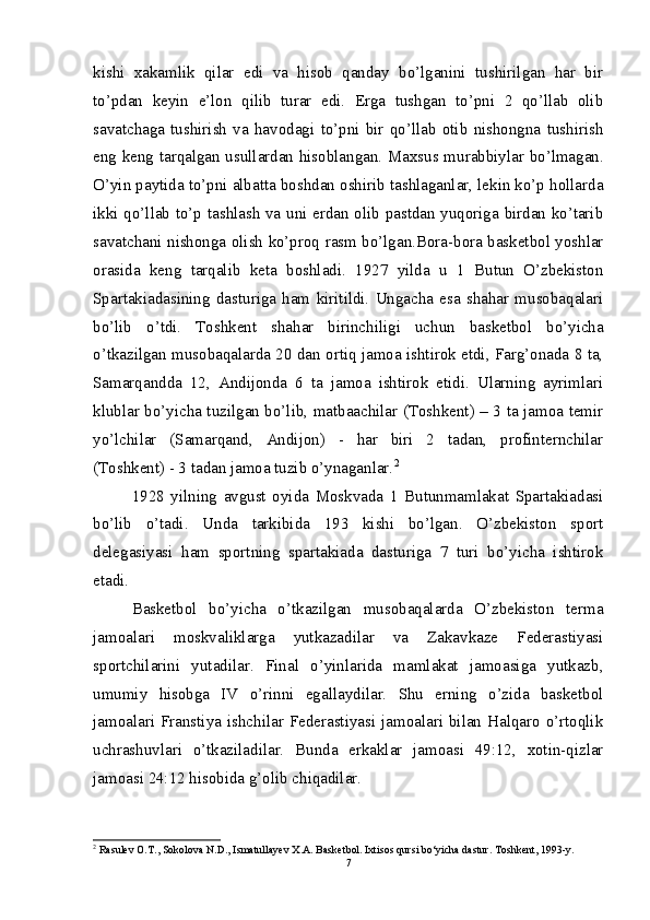 kishi   xakamlik   qilar   edi   va   hisob   qanday   bo’lganini   tushirilgan   har   bir
to’pdan   keyin   e’lon   qilib   turar   edi.   Erga   tushgan   to’pni   2   qo’llab   olib
savatchaga   tushirish   va   havodagi   to’pni   bir   qo’llab   otib   nishongna   tushirish
eng keng tarqalgan usullardan hisoblangan. Maxsus murabbiylar bo’lmagan.
O’yin paytida to’pni albatta boshdan oshirib tashlaganlar, lekin ko’p hollarda
ikki qo’llab to’p tashlash va uni erdan olib pastdan yuqoriga birdan ko’tarib
savatchani nishonga olish ko’proq rasm bo’lgan.Bora-bora basketbol yoshlar
orasida   keng   tarqalib   keta   boshladi.   1927   yilda   u   1   Butun   O’zbekiston
Spartakiadasining   dasturiga   ham   kiritildi.   Ungacha   esa   shahar   musobaqalari
bo’lib   o’tdi.   Toshkent   shahar   birinchiligi   uchun   basketbol   bo’yicha
o’tkazilgan musobaqalarda 20 dan ortiq jamoa ishtirok etdi, Farg’onada 8 ta,
Samarqandda   12,   Andijonda   6   ta   jamoa   ishtirok   etidi.   Ularning   ayrimlari
klublar bo’yicha tuzilgan bo’lib, matbaachilar (Toshkent) – 3 ta jamoa temir
yo’lchilar   (Samarqand,   Andijon)   -   har   biri   2   tadan,   profinternchilar
(Toshkent) - 3 tadan jamoa tuzib o’ynaganlar. 2
1928   yilning   avgust   oyida   Moskvada   1   Butunmamlakat   Spartakiadasi
bo’lib   o’tadi.   Unda   tarkibida   193   kishi   bo’lgan.   O’zbekiston   sport
delegasiyasi   ham   sportning   spartakiada   dasturiga   7   turi   bo’yicha   ishtirok
etadi. 
Basketbol   bo’yicha   o’tkazilgan   musobaqalarda   O’zbekiston   terma
jamoalari   moskvaliklarga   yutkazadilar   va   Zakavkaze   Federastiyasi
sportchilarini   yutadilar.   Final   o’yinlarida   mamlakat   jamoasiga   yutkazb,
umumiy   hisobga   IV   o’rinni   egallaydilar.   Shu   erning   o’zida   basketbol
jamoalari  Franstiya  ishchilar  Federastiyasi  jamoalari  bilan  Halqaro  o’rtoqlik
uchrashuvlari   o’tkaziladilar.   Bunda   erkaklar   jamoasi   49:12,   xotin-qizlar
jamoasi 24:12 hisobida g’olib chiqadilar.
2
  Rasulev O.T., Sokolova N.D., Ismatullayev X.A. Basketbol. Ixtisos qursi bo‘yicha dastur. Toshkent, 1993-y.
7 