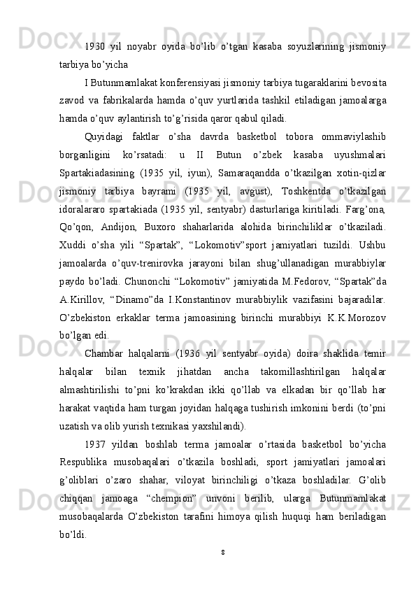 1930   yil   noyabr   oyida   bo’lib   o’tgan   kasaba   soyuzlarining   jismoniy
tarbiya bo’yicha 
I Butunmamlakat konferensiyasi jismoniy tarbiya tugaraklarini bevosita
zavod   va   fabrikalarda   hamda   o’quv   yurtlarida   tashkil   etiladigan   jamoalarga
hamda o’quv aylantirish to’g’risida qaror qabul qiladi.
Quyidagi   faktlar   o’sha   davrda   basketbol   tobora   ommaviylashib
borganligini   ko’rsatadi:   u   II   Butun   o’zbek   kasaba   uyushmalari
Spartakiadasining   (1935   yil,   iyun),   Samaraqandda   o’tkazilgan   xotin-qizlar
jismoniy   tarbiya   bayrami   (1935   yil,   avgust),   Toshkentda   o’tkazilgan
idoralararo   spartakiada   (1935   yil,   sentyabr)   dasturlariga   kiritiladi.   Farg’ona,
Qo’qon,   Andijon,   Buxoro   shaharlarida   alohida   birinchiliklar   o’tkaziladi.
Xuddi   o’sha   yili   “Spartak”,   “Lokomotiv”sport   jamiyatlari   tuzildi.   Ushbu
jamoalarda   o’quv-trenirovka   jarayoni   bilan   shug’ullanadigan   murabbiylar
paydo  bo’ladi.  Chunonchi  “Lokomotiv”  jamiyatida M.Fedorov, “Spartak”da
A.Kirillov,   “Dinamo”da   I.Konstantinov   murabbiylik   vazifasini   bajaradilar.
O’zbekiston   erkaklar   terma   jamoasining   birinchi   murabbiyi   K.K.Morozov
bo’lgan edi.
Chambar   halqalarni   (1936   yil   sentyabr   oyida)   doira   shaklida   temir
halqalar   bilan   texnik   jihatdan   ancha   takomillashtirilgan   halqalar
almashtirilishi   to’pni   ko’krakdan   ikki   qo’llab   va   elkadan   bir   qo’llab   har
harakat vaqtida ham turgan joyidan halqaga tushirish imkonini berdi (to’pni
uzatish va olib yurish texnikasi yaxshilandi).
1937   yildan   boshlab   terma   jamoalar   o’rtasida   basketbol   bo’yicha
Respublika   musobaqalari   o’tkazila   boshladi,   sport   jamiyatlari   jamoalari
g’oliblari   o’zaro   shahar,   viloyat   birinchiligi   o’tkaza   boshladilar.   G’olib
chiqqan   jamoaga   “chempion”   unvoni   berilib,   ularga   Butunmamlakat
musobaqalarda   O’zbekiston   tarafini   himoya   qilish   huquqi   ham   beriladigan
bo’ldi.
8 