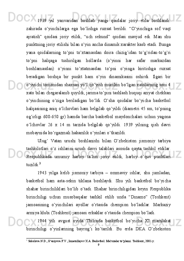 1939   yil   yanvaridan   boshlab   yangi   qoidalar   joriy   etila   boshlandi:
zahirada   o’yinchilarga   ega   bo’lishga   ruxsat   berildi.   “O’yinchiga   sof   vaqt
ajratish”   qoidasi   joriy   etildi,   “uch   sekund”   qoidasi   mavjud   edi.   Man   shu
punktning joriy etilishi bilan o’yin ancha dinamik xarakter kasb etadi. Bunga
yana   qoidalarning   to’pni   to’xtamasdan   doira   chizig’idan   to’g’ridan-to’g’ri
to’pni   halqaga   tushirilgan   hollarda   (o’yinni   har   safar   markazdan
boshlamasdan)   o’yinni   to’xtatmasdan   to’pni   o’yinga   kiritishga   ruxsat
beradigan   boshqa   bir   punkt   ham   o’yin   dinamikasini   oshirdi.   Ilgari   bir
o’yinchi tomonidan shaxsan yo’l qo’yish mumkin bo’lgan xatolarning soni 4
xato bilan chegaralanib quyildi, jarima to’pini tashlash huquqi aziyat chekkan
o’yinchining   o’ziga   beriladigan   bo’ldi.   O’sha   qoidalar   bo’yicha   basketbol
halqasining aniq o’lchovlari ham belgilab qo’yildi (diametri 45 sm, to’pning
og’irligi   600-650   gr)   hamda   barcha   basketbol   maydonchalari   uchun   yagona
o’lchovlar   26   x   14   m   tarzida   belgilab   qo’yildi.   1939   yilning   qish   davri
mobaynida ko’rgazmali hakamlik o’yinlari o’tkazildi.
Ulug’   Vatan   urushi   boshlanishi   bilan   O’zbekiston   jismoniy   tarbiya
tashkilotlari   o’z   ishlarini   urush   davri   talablari   asosida   qayta   tashkil   etdilar.
Respublikada   umumiy   harbiy   ta’lim   joriy   etildi,   harbiy   o’quv   punktlari
tuzildi. 3
1943   yilga   kelib   jismoniy   tarbiya   –   ommaviy   ishlar,   shu   jumladan,
basketbol   ham   asta-sekin   tiklana   boshlaydi.   Shu   yili   basketbol   bo’yicha
shahar   birinchiliklari   bo’lib   o’tadi.   Shahar   birinchiligidan   keyin   Respublika
birinchiligi   uchun   musobaqalar   tashkil   etilib   unda   “Dinamo”   (Toshkent)
jamoasining   o’yinchilari   ayollar   o’rtasida   chempion   bo’ladilar.   Markaziy
armiya klubi (Toshkent) jamoasi erkaklar o’rtasida chempion bo’ladi.
1944   yili   avgust   oyida   Tbilisida   basketbol   bo’yicha   XI   mamlakat
birinchiligi   o’yinlarining   bayrog’i   ko’tarildi.   Bu   erda   DKA   O’zbekiston
3
 Sokolova N.D., G‘aniyeva F.V., Ismatullayev X.A. Basketbol.  Ma'ruzalar to‘plami. Toshkent, 2001-y.
9 