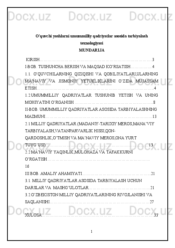 O'quvchi yoshlarni umummilliy qadriyatlar asosida tarbiyalash
texnologiyasi
MUNDARIJA
  KIRISH……………………………………………………………………….3
I-BOB.  TUSHUNCHA BERISH VA MAQSAD KO’RSATISH …………….4
1.1.   O’QUVCHILARNING   QIZIQISHI   VA   QOBILIYATLARI,ULARNING
MA’NAVIY   VA   JISMONIY   YETUKLIKLARINI   O’ZIDA   MUJASSAM
ETISH ………………………………..……………….……………….………..4
1.2. UMUMMILLIY   QADRIYATLAR   TUSHUNIB   YETISH   VA   UNING
MOHIYATINI O’RGANISH   ……………………………………….. ………..8
II-BOB .   UMUMMILLIY QADRIYATLAR ASOSIDA TARBIYALASHNING 
MAZMUNI ……………………………………………………………………13
2.1  MILLIY QADRIYATLAR (MADANIY-TARIXIY MEROS,MANA’VIY 
TARBIYALASH,VATANPARVARLIK HISSI,QON-
QARDOSHLIK,O’TMISH VA MA’NAVIY MEROS,ONA YURT 
TUYG’USI) …………………………………………………………………13
2.2  MA’NAVIY YAQINLIK,MULOHAZA VA TAFAKKURNI 
O’RGATISH …………………………………………………………………
16
II I  BOB.   AMALIY AHAMIYATI…………………………………………...21
3.1.  MILLIY QADRIYATLAR ASOSIDA TARBIYALASH UCHUN 
DARSLAR VA  MASHG’ULOTLAR………………………………………21
3.2. O’ZBEKISTON MILLIY QADRIYATLARINING RIVOJLANISHI VA 
SAQLANISHI ……………………………….………………………………27
XULOSA……………………………………………………………………….33
1 