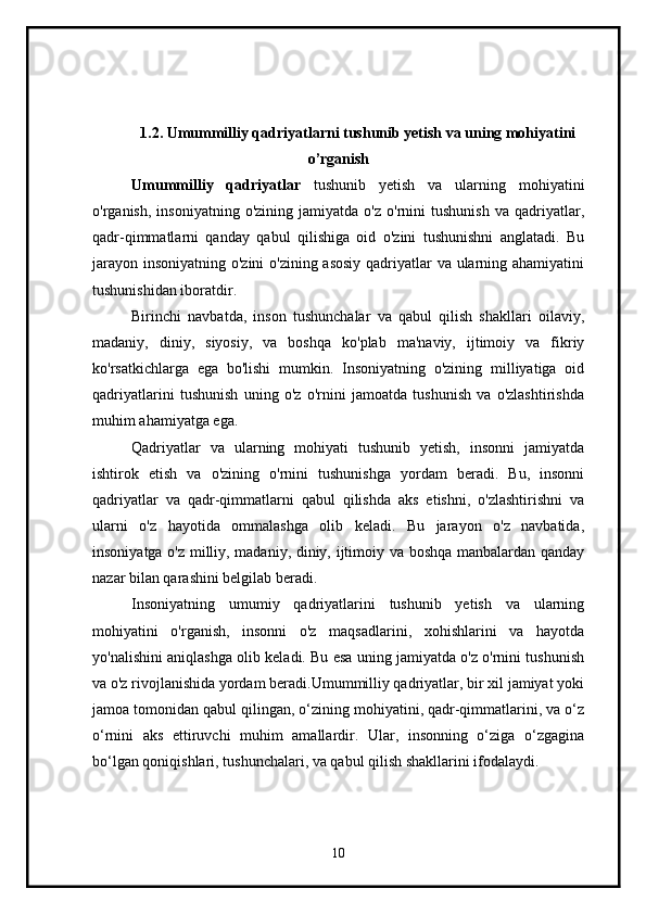 1.2. Umummilliy qadriyatlarni tushunib yetish va uning mohiyatini
o’rganish
Umummilliy   qadriyatlar   tushunib   yetish   va   ularning   mohiyatini
o'rganish,   insoniyatning   o'zining  jamiyatda   o'z   o'rnini   tushunish   va   qadriyatlar,
qadr-qimmatlarni   qanday   qabul   qilishiga   oid   o'zini   tushunishni   anglatadi.   Bu
jarayon insoniyatning o'zini  o'zining asosiy  qadriyatlar va ularning ahamiyatini
tushunishidan iboratdir. 
Birinchi   navbatda,   inson   tushunchalar   va   qabul   qilish   shakllari   oilaviy,
madaniy,   diniy,   siyosiy,   va   boshqa   ko'plab   ma'naviy,   ijtimoiy   va   fikriy
ko'rsatkichlarga   ega   bo'lishi   mumkin.   Insoniyatning   o'zining   milliyatiga   oid
qadriyatlarini   tushunish   uning   o'z   o'rnini   jamoatda   tushunish   va   o'zlashtirishda
muhim ahamiyatga ega.
Qadriyatlar   va   ularning   mohiyati   tushunib   yetish,   insonni   jamiyatda
ishtirok   etish   va   o'zining   o'rnini   tushunishga   yordam   beradi.   Bu,   insonni
qadriyatlar   va   qadr-qimmatlarni   qabul   qilishda   aks   etishni,   o'zlashtirishni   va
ularni   o'z   hayotida   ommalashga   olib   keladi.   Bu   jarayon   o'z   navbatida,
insoniyatga o'z milliy, madaniy, diniy, ijtimoiy va boshqa manbalardan qanday
nazar bilan qarashini belgilab beradi.
Insoniyatning   umumiy   qadriyatlarini   tushunib   yetish   va   ularning
mohiyatini   o'rganish,   insonni   o'z   maqsadlarini,   xohishlarini   va   hayotda
yo'nalishini aniqlashga olib keladi. Bu esa uning jamiyatda o'z o'rnini tushunish
va o'z rivojlanishida yordam beradi.Umummilliy qadriyatlar, bir xil jamiyat yoki
jamoa tomonidan qabul qilingan, o‘zining mohiyatini, qadr-qimmatlarini, va o‘z
o‘rnini   aks   ettiruvchi   muhim   amallardir.   Ular,   insonning   o‘ziga   o‘zgagina
bo‘lgan qoniqishlari, tushunchalari, va qabul qilish shakllarini ifodalaydi. 
10 