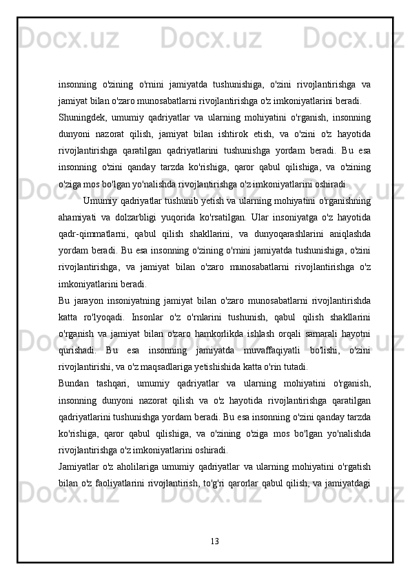 insonning   o'zining   o'rnini   jamiyatda   tushunishiga,   o'zini   rivojlantirishga   va
jamiyat bilan o'zaro munosabatlarni rivojlantirishga o'z imkoniyatlarini beradi.  
Shuningdek,   umumiy   qadriyatlar   va   ularning   mohiyatini   o'rganish,   insonning
dunyoni   nazorat   qilish,   jamiyat   bilan   ishtirok   etish,   va   o'zini   o'z   hayotida
rivojlantirishga   qaratilgan   qadriyatlarini   tushunishga   yordam   beradi.   Bu   esa
insonning   o'zini   qanday   tarzda   ko'rishiga,   qaror   qabul   qilishiga,   va   o'zining
o'ziga mos bo'lgan yo'nalishda rivojlantirishga o'z imkoniyatlarini oshiradi.
Umumiy qadriyatlar tushunib yetish va ularning mohiyatini o'rganishning
ahamiyati   va   dolzarbligi   yuqorida   ko'rsatilgan.   Ular   insoniyatga   o'z   hayotida
qadr-qimmatlarni,   qabul   qilish   shakllarini,   va   dunyoqarashlarini   aniqlashda
yordam beradi. Bu esa insonning o'zining o'rnini jamiyatda tushunishiga, o'zini
rivojlantirishga,   va   jamiyat   bilan   o'zaro   munosabatlarni   rivojlantirishga   o'z
imkoniyatlarini beradi.
Bu   jarayon   insoniyatning   jamiyat   bilan   o'zaro   munosabatlarni   rivojlantirishda
katta   ro'lyoqadi.   Insonlar   o'z   o'rnlarini   tushunish,   qabul   qilish   shakllarini
o'rganish   va   jamiyat   bilan   o'zaro   hamkorlikda   ishlash   orqali   samarali   hayotni
qurishadi.   Bu   esa   insonning   jamiyatda   muvaffaqiyatli   bo'lishi,   o'zini
rivojlantirishi, va o'z maqsadlariga yetishishida katta o'rin tutadi.
Bundan   tashqari,   umumiy   qadriyatlar   va   ularning   mohiyatini   o'rganish,
insonning   dunyoni   nazorat   qilish   va   o'z   hayotida   rivojlantirishga   qaratilgan
qadriyatlarini tushunishga yordam beradi. Bu esa insonning o'zini qanday tarzda
ko'rishiga,   qaror   qabul   qilishiga,   va   o'zining   o'ziga   mos   bo'lgan   yo'nalishda
rivojlantirishga o'z imkoniyatlarini oshiradi.
Jamiyatlar   o'z   aholilariga   umumiy   qadriyatlar   va   ularning   mohiyatini   o'rgatish
bilan o'z faoliyatlarini rivojlantirish, to'g'ri qarorlar qabul qilish, va jamiyatdagi
13 