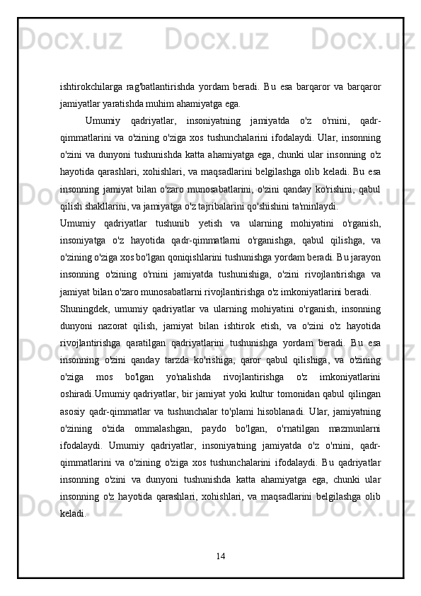 ishtirokchilarga   rag'batlantirishda   yordam   beradi.   Bu   esa   barqaror   va   barqaror
jamiyatlar yaratishda muhim ahamiyatga ega.
Umumiy   qadriyatlar,   insoniyatning   jamiyatda   o'z   o'rnini,   qadr-
qimmatlarini   va   o'zining   o'ziga   xos   tushunchalarini   ifodalaydi.   Ular,   insonning
o'zini   va   dunyoni   tushunishda   katta   ahamiyatga   ega,   chunki   ular   insonning   o'z
hayotida qarashlari, xohishlari, va maqsadlarini  belgilashga  olib keladi. Bu  esa
insonning   jamiyat   bilan   o'zaro   munosabatlarini,   o'zini   qanday   ko'rishini,   qabul
qilish shakllarini, va jamiyatga o'z tajribalarini qo'shishini ta'minlaydi.
Umumiy   qadriyatlar   tushunib   yetish   va   ularning   mohiyatini   o'rganish,
insoniyatga   o'z   hayotida   qadr-qimmatlarni   o'rganishga,   qabul   qilishga,   va
o'zining o'ziga xos bo'lgan qoniqishlarini tushunishga yordam beradi. Bu jarayon
insonning   o'zining   o'rnini   jamiyatda   tushunishiga,   o'zini   rivojlantirishga   va
jamiyat bilan o'zaro munosabatlarni rivojlantirishga o'z imkoniyatlarini beradi.
Shuningdek,   umumiy   qadriyatlar   va   ularning   mohiyatini   o'rganish,   insonning
dunyoni   nazorat   qilish,   jamiyat   bilan   ishtirok   etish,   va   o'zini   o'z   hayotida
rivojlantirishga   qaratilgan   qadriyatlarini   tushunishga   yordam   beradi.   Bu   esa
insonning   o'zini   qanday   tarzda   ko'rishiga,   qaror   qabul   qilishiga,   va   o'zining
o'ziga   mos   bo'lgan   yo'nalishda   rivojlantirishga   o'z   imkoniyatlarini
oshiradi.Umumiy qadriyatlar, bir jamiyat yoki kultur tomonidan qabul qilingan
asosiy   qadr-qimmatlar   va   tushunchalar   to'plami   hisoblanadi.   Ular,   jamiyatning
o'zining   o'zida   ommalashgan,   paydo   bo'lgan,   o'rnatilgan   mazmunlarni
ifodalaydi.   Umumiy   qadriyatlar,   insoniyatning   jamiyatda   o'z   o'rnini,   qadr-
qimmatlarini   va   o'zining   o'ziga   xos   tushunchalarini   ifodalaydi.   Bu   qadriyatlar
insonning   o'zini   va   dunyoni   tushunishda   katta   ahamiyatga   ega,   chunki   ular
insonning   o'z   hayotida   qarashlari,   xohishlari,   va   maqsadlarini   belgilashga   olib
keladi.
14 