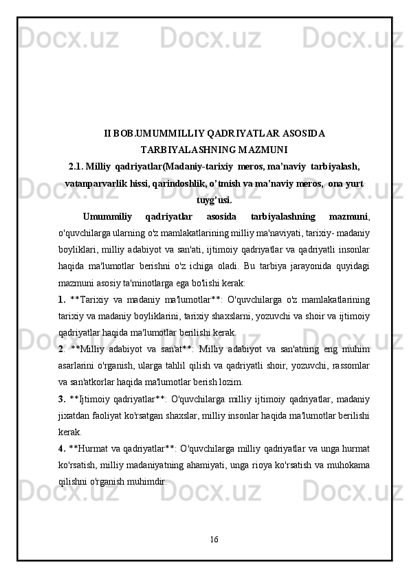 II BOB. UMUMMILLIY QADRIYATLAR ASOSIDA
TARBIYALASHNING MAZMUNI
2.1. Milliy  qadriyatlar(Madaniy-tarixiy  meros, ma’naviy  tarbiyalash,
vatanparvarlik hissi, qarindoshlik, o’tmish va ma’naviy meros,  ona yurt
tuyg’usi.
Umummiliy   qadriyatlar   asosida   tarbiyalashning   mazmuni ,
o'quvchilarga ularning o'z mamlakatlarining milliy ma'naviyati, tarixiy- madaniy
boyliklari,  milliy  adabiyot   va  san'ati,  ijtimoiy  qadriyatlar   va  qadriyatli   insonlar
haqida   ma'lumotlar   berishni   o'z   ichiga   oladi.   Bu   tarbiya   jarayonida   quyidagi
mazmuni asosiy ta'minotlarga ega bo'lishi kerak:
1.   **Tarixiy   va   madaniy   ma'lumotlar**:   O'quvchilarga   o'z   mamlakatlarining
tarixiy va madaniy boyliklarini, tarixiy shaxslarni, yozuvchi va shoir va ijtimoiy
qadriyatlar haqida ma'lumotlar berilishi kerak.
2 .   **Milliy   adabiyot   va   san'at**:   Milliy   adabiyot   va   san'atning   eng   muhim
asarlarini  o'rganish,  ularga tahlil   qilish  va qadriyatli  shoir,  yozuvchi,  rassomlar
va san'atkorlar haqida ma'lumotlar berish lozim.
3.   **Ijtimoiy   qadriyatlar**:   O'quvchilarga   milliy   ijtimoiy   qadriyatlar,   madaniy
jixatdan faoliyat ko'rsatgan shaxslar, milliy insonlar haqida ma'lumotlar berilishi
kerak.
4.   **Hurmat va qadriyatlar**: O'quvchilarga milliy qadriyatlar va unga hurmat
ko'rsatish, milliy madaniyatning ahamiyati, unga rioya ko'rsatish va muhokama
qilishni o'rganish muhimdir.
16 