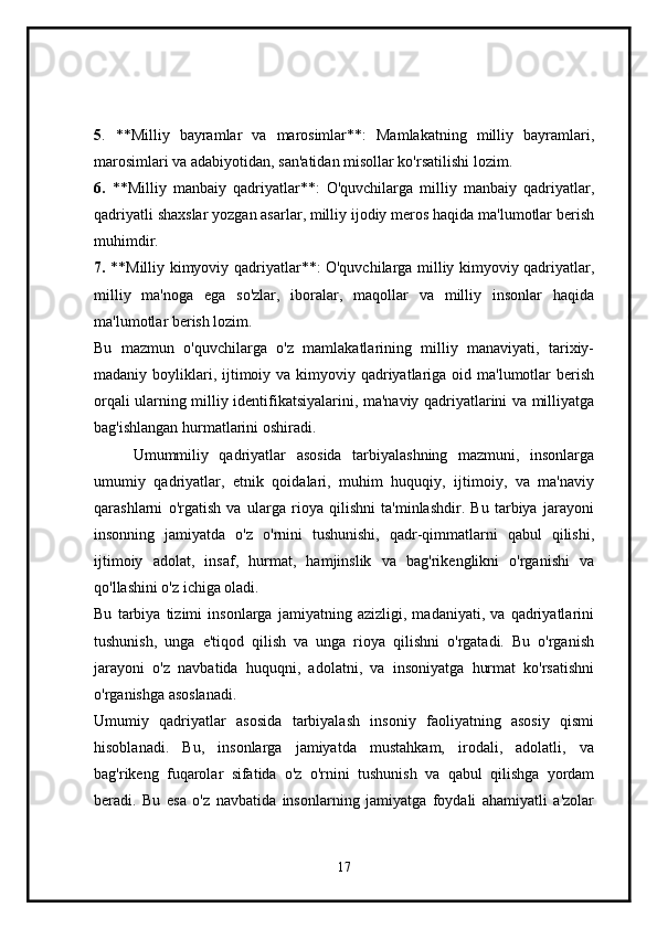 5 .   **Milliy   bayramlar   va   marosimlar**:   Mamlakatning   milliy   bayramlari,
marosimlari va adabiyotidan, san'atidan misollar ko'rsatilishi lozim.
6.   **Milliy   manbaiy   qadriyatlar**:   O'quvchilarga   milliy   manbaiy   qadriyatlar,
qadriyatli shaxslar yozgan asarlar, milliy ijodiy meros haqida ma'lumotlar berish
muhimdir.
7.   **Milliy kimyoviy qadriyatlar**: O'quvchilarga milliy kimyoviy qadriyatlar,
milliy   ma'noga   ega   so'zlar,   iboralar,   maqollar   va   milliy   insonlar   haqida
ma'lumotlar berish lozim.
Bu   mazmun   o'quvchilarga   o'z   mamlakatlarining   milliy   manaviyati,   tarixiy-
madaniy boyliklari, ijtimoiy va kimyoviy qadriyatlariga oid ma'lumotlar  berish
orqali ularning milliy identifikatsiyalarini, ma'naviy qadriyatlarini va milliyatga
bag'ishlangan hurmatlarini oshiradi.
Umummiliy   qadriyatlar   asosida   tarbiyalashning   mazmuni,   insonlarga
umumiy   qadriyatlar,   etnik   qoidalari,   muhim   huquqiy,   ijtimoiy,   va   ma'naviy
qarashlarni   o'rgatish   va   ularga   rioya   qilishni   ta'minlashdir.   Bu   tarbiya   jarayoni
insonning   jamiyatda   o'z   o'rnini   tushunishi,   qadr-qimmatlarni   qabul   qilishi,
ijtimoiy   adolat,   insaf,   hurmat,   hamjinslik   va   bag'rikenglikni   o'rganishi   va
qo'llashini o'z ichiga oladi.
Bu   tarbiya   tizimi   insonlarga   jamiyatning   azizligi,   madaniyati,   va   qadriyatlarini
tushunish,   unga   e'tiqod   qilish   va   unga   rioya   qilishni   o'rgatadi.   Bu   o'rganish
jarayoni   o'z   navbatida   huquqni,   adolatni,   va   insoniyatga   hurmat   ko'rsatishni
o'rganishga asoslanadi. 
Umumiy   qadriyatlar   asosida   tarbiyalash   insoniy   faoliyatning   asosiy   qismi
hisoblanadi.   Bu,   insonlarga   jamiyatda   mustahkam,   irodali,   adolatli,   va
bag'rikeng   fuqarolar   sifatida   o'z   o'rnini   tushunish   va   qabul   qilishga   yordam
beradi.   Bu   esa   o'z   navbatida   insonlarning   jamiyatga   foydali   ahamiyatli   a'zolar
17 