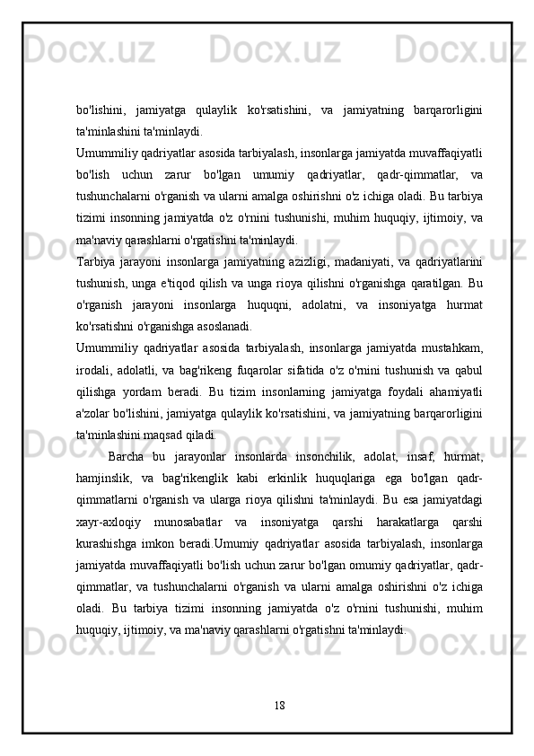bo'lishini,   jamiyatga   qulaylik   ko'rsatishini,   va   jamiyatning   barqarorligini
ta'minlashini ta'minlaydi.
Umummiliy qadriyatlar asosida tarbiyalash, insonlarga jamiyatda muvaffaqiyatli
bo'lish   uchun   zarur   bo'lgan   umumiy   qadriyatlar,   qadr-qimmatlar,   va
tushunchalarni o'rganish va ularni amalga oshirishni o'z ichiga oladi. Bu tarbiya
tizimi   insonning   jamiyatda   o'z   o'rnini   tushunishi,   muhim   huquqiy,   ijtimoiy,   va
ma'naviy qarashlarni o'rgatishni ta'minlaydi. 
Tarbiya   jarayoni   insonlarga   jamiyatning   azizligi,   madaniyati,   va   qadriyatlarini
tushunish,  unga  e'tiqod  qilish  va  unga  rioya  qilishni  o'rganishga   qaratilgan.  Bu
o'rganish   jarayoni   insonlarga   huquqni,   adolatni,   va   insoniyatga   hurmat
ko'rsatishni o'rganishga asoslanadi. 
Umummiliy   qadriyatlar   asosida   tarbiyalash,   insonlarga   jamiyatda   mustahkam,
irodali,   adolatli,   va   bag'rikeng   fuqarolar   sifatida   o'z   o'rnini   tushunish   va   qabul
qilishga   yordam   beradi.   Bu   tizim   insonlarning   jamiyatga   foydali   ahamiyatli
a'zolar bo'lishini, jamiyatga qulaylik ko'rsatishini, va jamiyatning barqarorligini
ta'minlashini maqsad qiladi. 
Barcha   bu   jarayonlar   insonlarda   insonchilik,   adolat,   insaf,   hurmat,
hamjinslik,   va   bag'rikenglik   kabi   erkinlik   huquqlariga   ega   bo'lgan   qadr-
qimmatlarni   o'rganish   va   ularga   rioya   qilishni   ta'minlaydi.   Bu   esa   jamiyatdagi
xayr-axloqiy   munosabatlar   va   insoniyatga   qarshi   harakatlarga   qarshi
kurashishga   imkon   beradi.Umumiy   qadriyatlar   asosida   tarbiyalash,   insonlarga
jamiyatda muvaffaqiyatli bo'lish uchun zarur bo'lgan omumiy qadriyatlar, qadr-
qimmatlar,   va   tushunchalarni   o'rganish   va   ularni   amalga   oshirishni   o'z   ichiga
oladi.   Bu   tarbiya   tizimi   insonning   jamiyatda   o'z   o'rnini   tushunishi,   muhim
huquqiy, ijtimoiy, va ma'naviy qarashlarni o'rgatishni ta'minlaydi.
18 