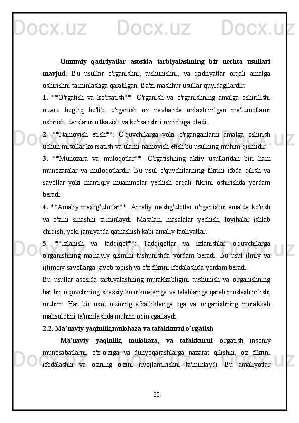 Umumiy   qadriyatlar   asosida   tarbiyalashning   bir   nechta   usullari
mavjud .   Bu   usullar   o'rganishni,   tushunishni,   va   qadriyatlar   orqali   amalga
oshirishni ta'minlashga qaratilgan. Ba'zi mashhur usullar quyidagilardir:
1.   **O'rgatish   va   ko'rsatish**:   O'rganish   va   o'rganishning   amalga   oshirilishi
o'zaro   bog'liq   bo'lib,   o'rganish   o'z   navbatida   o'zlashtirilgan   ma'lumotlarni
oshirish, darslarni o'tkazish va ko'rsatishni o'z ichiga oladi.
2 .   **Namoyish   etish**:   O'quvchilarga   yoki   o'rganganlarni   amalga   oshirish
uchun misollar ko'rsatish va ularni namoyish etish bu usulning muhim qismidir.
3.   **Munozara   va   muloqotlar**:   O'rgatishning   aktiv   usullaridan   biri   ham
munozaralar   va   muloqotlardir.   Bu   usul   o'quvchilarning   fikrini   ifoda   qilish   va
savollar   yoki   mantiqiy   muammolar   yechish   orqali   fikrini   oshirishda   yordam
beradi.
4.   **Amaliy   mashg'ulotlar**:   Amaliy   mashg'ulotlar   o'rganishni   amalda   ko'rish
va   o'zini   sinashni   ta'minlaydi.   Masalan,   masalalar   yechish,   loyihalar   ishlab
chiqish, yoki jamiyatda qatnashish kabi amaliy faoliyatlar.
5 .   **Izlanish   va   tadqiqot**:   Tadqiqotlar   va   izlanishlar   o'quvchilarga
o'rganishning   ma'naviy   qismini   tushunishda   yordam   beradi.   Bu   usul   ilmiy   va
ijtimoiy savollarga javob topish va o'z fikrini ifodalashda yordam beradi.
Bu   usullar   asosida   tarbiyalashning   murakkabligini   tushunish   va   o'rganishning
har bir o'quvchining shaxsiy ko'nikmalariga va talablariga qarab moslashtirilishi
muhim.   Har   bir   usul   o'zining   afzalliklariga   ega   va   o'rganishning   murakkab
mahsulotini ta'minlashda muhim o'rin egallaydi.
2.2. Ma’naviy yaqinlik,mulohaza va tafakkurni o’rgatish
Ma'naviy   yaqinlik,   mulohaza,   va   tafakkurni   o'rgatish   insoniy
munosabatlarni,   o'z-o'ziga   va   dunyoqarashlarga   nazarat   qilishni,   o'z   fikrini
ifodalashni   va   o'zning   o'zini   rivojlantirishni   ta'minlaydi.   Bu   amaliyotlar
20 