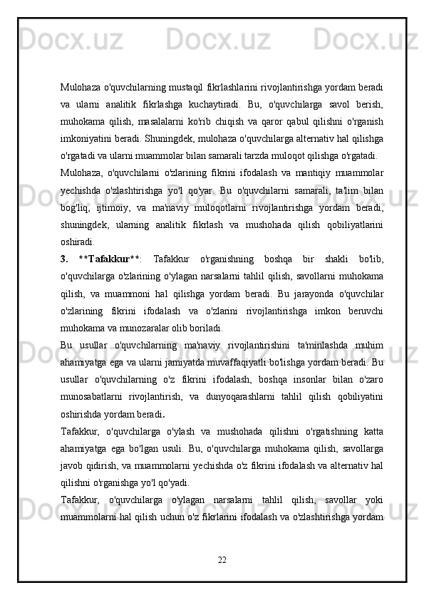 Mulohaza o'quvchilarning mustaqil fikrlashlarini rivojlantirishga yordam beradi
va   ularni   analitik   fikrlashga   kuchaytiradi.   Bu,   o'quvchilarga   savol   berish,
muhokama   qilish,   masalalarni   ko'rib   chiqish   va   qaror   qabul   qilishni   o'rganish
imkoniyatini beradi. Shuningdek, mulohaza o'quvchilarga alternativ hal qilishga
o'rgatadi va ularni muammolar bilan samarali tarzda muloqot qilishga o'rgatadi.
Mulohaza,   o'quvchilarni   o'zlarining   fikrini   ifodalash   va   mantiqiy   muammolar
yechishda   o'zlashtirishga   yo'l   qo'yar.   Bu   o'quvchilarni   samarali,   ta'lim   bilan
bog'liq,   ijtimoiy,   va   ma'naviy   muloqotlarni   rivojlantirishga   yordam   beradi,
shuningdek,   ularning   analitik   fikrlash   va   mushohada   qilish   qobiliyatlarini
oshiradi.
3.   **Tafakkur** :   Tafakkur   o'rganishning   boshqa   bir   shakli   bo'lib,
o'quvchilarga   o'zlarining   o'ylagan   narsalarni   tahlil   qilish,   savollarni   muhokama
qilish,   va   muammoni   hal   qilishga   yordam   beradi.   Bu   jarayonda   o'quvchilar
o'zlarining   fikrini   ifodalash   va   o'zlarini   rivojlantirishga   imkon   beruvchi
muhokama va munozaralar olib boriladi.
Bu   usullar   o'quvchilarning   ma'naviy   rivojlantirishini   ta'minlashda   muhim
ahamiyatga ega va ularni jamiyatda muvaffaqiyatli bo'lishga yordam beradi. Bu
usullar   o'quvchilarning   o'z   fikrini   ifodalash,   boshqa   insonlar   bilan   o'zaro
munosabatlarni   rivojlantirish,   va   dunyoqarashlarni   tahlil   qilish   qobiliyatini
oshirishda yordam beradi .
Tafakkur,   o'quvchilarga   o'ylash   va   mushohada   qilishni   o'rgatishning   katta
ahamiyatga   ega   bo'lgan   usuli.   Bu,   o'quvchilarga   muhokama   qilish,   savollarga
javob qidirish, va muammolarni yechishda o'z fikrini ifodalash va alternativ hal
qilishni o'rganishga yo'l qo'yadi.
Tafakkur,   o'quvchilarga   o'ylagan   narsalarni   tahlil   qilish,   savollar   yoki
muammolarni hal qilish uchun o'z fikrlarini ifodalash va o'zlashtirishga yordam
22