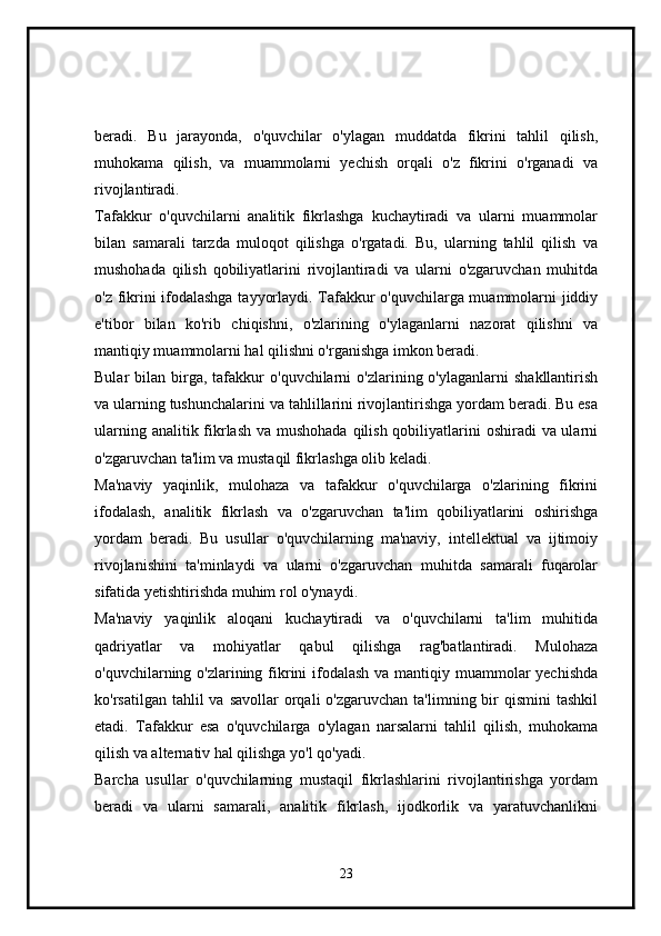beradi.   Bu   jarayonda,   o'quvchilar   o'ylagan   muddatda   fikrini   tahlil   qilish,
muhokama   qilish,   va   muammolarni   yechish   orqali   o'z   fikrini   o'rganadi   va
rivojlantiradi.
Tafakkur   o'quvchilarni   analitik   fikrlashga   kuchaytiradi   va   ularni   muammolar
bilan   samarali   tarzda   muloqot   qilishga   o'rgatadi.   Bu,   ularning   tahlil   qilish   va
mushohada   qilish   qobiliyatlarini   rivojlantiradi   va   ularni   o'zgaruvchan   muhitda
o'z fikrini ifodalashga tayyorlaydi. Tafakkur o'quvchilarga muammolarni jiddiy
e'tibor   bilan   ko'rib   chiqishni,   o'zlarining   o'ylaganlarni   nazorat   qilishni   va
mantiqiy muammolarni hal qilishni o'rganishga imkon beradi.
Bular   bilan  birga,   tafakkur   o'quvchilarni   o'zlarining  o'ylaganlarni   shakllantirish
va ularning tushunchalarini va tahlillarini rivojlantirishga yordam beradi. Bu esa
ularning analitik fikrlash  va mushohada qilish qobiliyatlarini oshiradi  va ularni
o'zgaruvchan ta'lim va mustaqil fikrlashga olib keladi.
Ma'naviy   yaqinlik,   mulohaza   va   tafakkur   o'quvchilarga   o'zlarining   fikrini
ifodalash,   analitik   fikrlash   va   o'zgaruvchan   ta'lim   qobiliyatlarini   oshirishga
yordam   beradi.   Bu   usullar   o'quvchilarning   ma'naviy,   intellektual   va   ijtimoiy
rivojlanishini   ta'minlaydi   va   ularni   o'zgaruvchan   muhitda   samarali   fuqarolar
sifatida yetishtirishda muhim rol o'ynaydi.
Ma'naviy   yaqinlik   aloqani   kuchaytiradi   va   o'quvchilarni   ta'lim   muhitida
qadriyatlar   va   mohiyatlar   qabul   qilishga   rag'batlantiradi.   Mulohaza
o'quvchilarning o'zlarining fikrini ifodalash va mantiqiy muammolar  yechishda
ko'rsatilgan  tahlil  va  savollar  orqali   o'zgaruvchan  ta'limning bir  qismini   tashkil
etadi.   Tafakkur   esa   o'quvchilarga   o'ylagan   narsalarni   tahlil   qilish,   muhokama
qilish va alternativ hal qilishga yo'l qo'yadi.
Barcha   usullar   o'quvchilarning   mustaqil   fikrlashlarini   rivojlantirishga   yordam
beradi   va   ularni   samarali,   analitik   fikrlash,   ijodkorlik   va   yaratuvchanlikni
23 