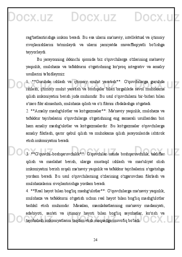 rag'batlantirishga imkon beradi. Bu esa ularni ma'naviy, intellektual va ijtimoiy
rivojlanishlarini   ta'minlaydi   va   ularni   jamiyatda   muvaffaqiyatli   bo'lishga
tayyorlaydi.
Bu   jarayonning   ikkinchi   qismida   biz   o'quvchilarga   o'zlarining   ma'naviy
yaqinlik,   mulohaza   va   tafakkurni   o'rgatishning   ko'proq   integrativ   va   amaliy
usullarini ta'kidlaymiz:
1.   **Guruhda   ishlash   va   ijtimoiy   muhit   yaratish**:   O'quvchilarga   guruhda
ishlash,   ijtimoiy  muhit   yaratish   va   boshqalar   bilan  birgalikda  savol   muhokama
qilish imkoniyatini berish juda muhimdir. Bu usul o'quvchilarni bir-birlari bilan
o'zaro fikr almashish, mulohaza qilish va o'z fikrini ifodalashga o'rgatadi.
2. **Amaliy mashg'ulotlar  va ko'rgazmalar**:  Ma'naviy  yaqinlik, mulohaza va
tafakkur   tajribalarini   o'quvchilarga   o'rgatishning   eng   samarali   usullaridan   biri
ham   amaliy   mashg'ulotlar   va   ko'rgazmalardir.   Bu   ko'rgazmalar   o'quvchilarga
amaliy   fikrlash,   qaror   qabul   qilish   va   muhokama   qilish   jarayonlarida   ishtirok
etish imkoniyatini beradi.
3.   **O'quvchi-boshqaruvchilik**:   O'quvchilar   ustida   boshqaruvchilik,   takliflar
qilish   va   maslahat   berish,   ularga   mustaqil   ishlash   va   mas'uliyat   olish
imkoniyatini berish orqali ma'naviy yaqinlik va tafakkur tajribalarini o'rgatishga
yordam   beradi.   Bu   usul   o'quvchilarning   o'zlarining   o'zgaruvchan   fikrlash   va
mulohazalarini rivojlantirishga yordam beradi.
4. **Real hayot bilan bog'liq mashg'ulotlar**: O'quvchilarga ma'naviy yaqinlik,
mulohaza   va   tafakkurni   o'rgatish   uchun   real   hayot   bilan   bog'liq   mashg'ulotlar
tashkil   etish   muhimdir.   Masalan,   mamlakatlarining   ma'naviy   madaniyati,
adabiyoti,   san'ati   va   ijtimoiy   hayoti   bilan   bog'liq   sayohatlar,   ko'rish   va
tajribalash imkoniyatlarini taqdim etish maqsadga muvofiq bo'ladi.
24 