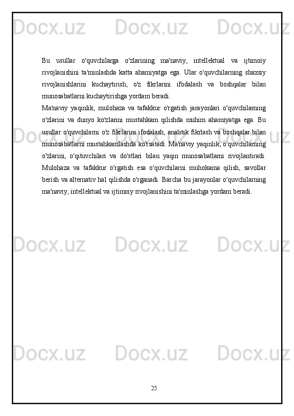 Bu   usullar   o'quvchilarga   o'zlarining   ma'naviy,   intellektual   va   ijtimoiy
rivojlanishini   ta'minlashda   katta   ahamiyatga   ega.   Ular   o'quvchilarning   shaxsiy
rivojlanishlarini   kuchaytirish,   o'z   fikrlarini   ifodalash   va   boshqalar   bilan
munosabatlarni kuchaytirishga yordam beradi.
Ma'naviy   yaqinlik,   mulohaza   va   tafakkur   o'rgatish   jarayonlari   o'quvchilarning
o'zlarini   va   dunyo   ko'zlarini   mustahkam   qilishda   muhim   ahamiyatga   ega.   Bu
usullar o'quvchilarni o'z fikrlarini ifodalash, analitik fikrlash va boshqalar bilan
munosabatlarni mustahkamlashda ko'rsatadi. Ma'naviy yaqinlik, o'quvchilarning
o'zlarini,   o'qituvchilari   va   do'stlari   bilan   yaqin   munosabatlarni   rivojlantiradi.
Mulohaza   va   tafakkur   o'rgatish   esa   o'quvchilarni   muhokama   qilish,   savollar
berish va alternativ hal qilishda o'rganadi. Barcha bu jarayonlar o'quvchilarning
ma'naviy, intellektual va ijtimoiy rivojlanishini ta'minlashga yordam beradi.
25 