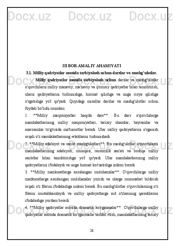 III BOB. AMALIY AHAMIYATI
3.1. Milliy qadriyatlar asosida tarbiyalash uchun darslar va mashg’ulotlar.
Milliy   qadriyatlar   asosida   tarbiyalash   uchun   darslar   va   mashg'ulotlar
o'quvchilarni milliy manaviy, ma'naviy va ijtimoiy qadriyatlar bilan tanishtirish,
ularni   qadriyatlarini   tushunishga,   hurmat   qilishga   va   unga   rioya   qilishga
o'rgatishga   yo'l   qo'yadi.   Quyidagi   misollar   darslar   va   mashg'ulotlar   uchun
foydali bo'lishi mumkin:
1.   **Milliy   maqomiyatlar   haqida   dars**:   Bu   dars   o'quvchilarga
mamlakatlarining   milliy   maqomiyatlari,   tarixiy   shaxslar,   bayramlar   va
marosimlar   to'g'risida   ma'lumotlar   beradi.   Ular   milliy   qadriyatlarini   o'rganish
orqali o'z mamlakatlarining ertaklarini tushunishadi.
2. **Milliy adabiyot  va san'at  mashg'ulotlari**:  Bu mashg'ulotlar  o'quvchilarni
mamlakatlarining   adabiyoti,   musiqasi,   rassomlik   san'ati   va   boshqa   milliy
san'atlar   bilan   tanishtirishga   yo'l   qo'yadi.   Ular   mamlakatlarining   milliy
qadriyatlarini ifodalaydi va unga hurmat ko'rsatishga imkon beradi.
3.   **Milliy   mazkuratlarga   asoslangan   mulohazalar**:   O'quvchilarga   milliy
mazkuratlarga   asoslangan   mulohazalar   yozish   va   ularga   munosabat   bildirish
orqali o'z fikrini ifodalashga imkon beradi. Bu mashg'ulotlar o'quvchilarning o'z
fikrini   mustahkamlaydi   va   milliy   qadriyatlarga   oid   o'zlarining   qarashlarini
ifodalashga yordam beradi.
4.   **Milliy   qadriyatlar   asosida   dramatik   ko'rgazmalar**:   O'quvchilarga   milliy
qadriyatlar asosida dramatik ko'rgazmalar tashkil etish, mamlakatlarining tarixiy
26 