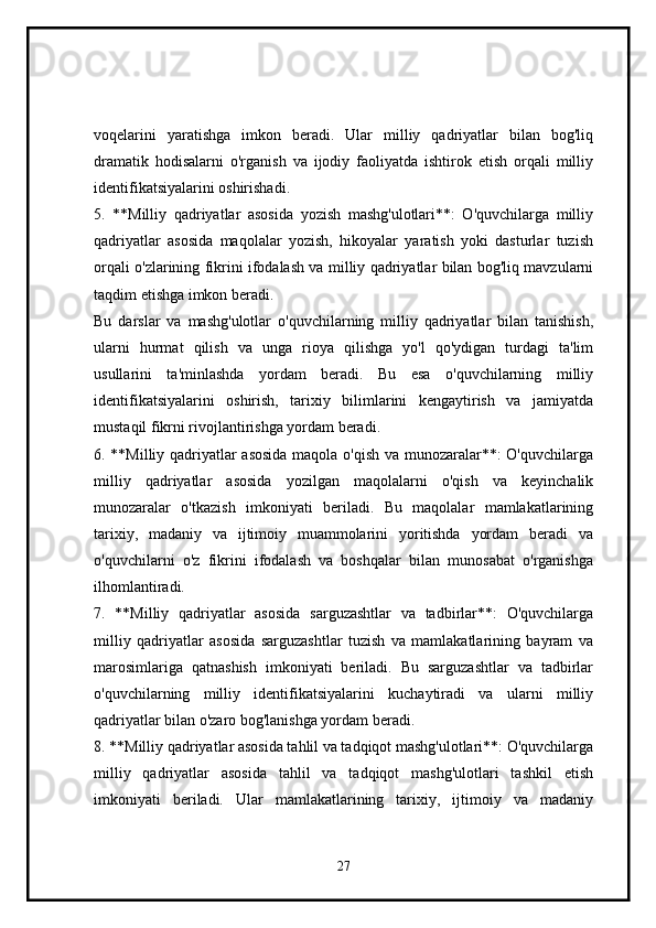 voqelarini   yaratishga   imkon   beradi.   Ular   milliy   qadriyatlar   bilan   bog'liq
dramatik   hodisalarni   o'rganish   va   ijodiy   faoliyatda   ishtirok   etish   orqali   milliy
identifikatsiyalarini oshirishadi.
5.   **Milliy   qadriyatlar   asosida   yozish   mashg'ulotlari**:   O'quvchilarga   milliy
qadriyatlar   asosida   maqolalar   yozish,   hikoyalar   yaratish   yoki   dasturlar   tuzish
orqali o'zlarining fikrini ifodalash va milliy qadriyatlar bilan bog'liq mavzularni
taqdim etishga imkon beradi.
Bu   darslar   va   mashg'ulotlar   o'quvchilarning   milliy   qadriyatlar   bilan   tanishish,
ularni   hurmat   qilish   va   unga   rioya   qilishga   yo'l   qo'ydigan   turdagi   ta'lim
usullarini   ta'minlashda   yordam   beradi.   Bu   esa   o'quvchilarning   milliy
identifikatsiyalarini   oshirish,   tarixiy   bilimlarini   kengaytirish   va   jamiyatda
mustaqil fikrni rivojlantirishga yordam beradi.
6. **Milliy qadriyatlar asosida maqola o'qish va munozaralar**: O'quvchilarga
milliy   qadriyatlar   asosida   yozilgan   maqolalarni   o'qish   va   keyinchalik
munozaralar   o'tkazish   imkoniyati   beriladi.   Bu   maqolalar   mamlakatlarining
tarixiy,   madaniy   va   ijtimoiy   muammolarini   yoritishda   yordam   beradi   va
o'quvchilarni   o'z   fikrini   ifodalash   va   boshqalar   bilan   munosabat   o'rganishga
ilhomlantiradi.
7.   **Milliy   qadriyatlar   asosida   sarguzashtlar   va   tadbirlar**:   O'quvchilarga
milliy   qadriyatlar   asosida   sarguzashtlar   tuzish   va   mamlakatlarining   bayram   va
marosimlariga   qatnashish   imkoniyati   beriladi.   Bu   sarguzashtlar   va   tadbirlar
o'quvchilarning   milliy   identifikatsiyalarini   kuchaytiradi   va   ularni   milliy
qadriyatlar bilan o'zaro bog'lanishga yordam beradi.
8. **Milliy qadriyatlar asosida tahlil va tadqiqot mashg'ulotlari**: O'quvchilarga
milliy   qadriyatlar   asosida   tahlil   va   tadqiqot   mashg'ulotlari   tashkil   etish
imkoniyati   beriladi.   Ular   mamlakatlarining   tarixiy,   ijtimoiy   va   madaniy
27 