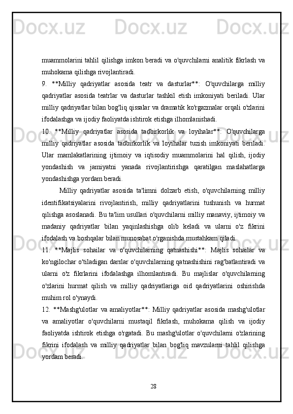 muammolarini tahlil qilishga imkon beradi va o'quvchilarni analitik fikrlash va
muhokama qilishga rivojlantiradi.
9.   **Milliy   qadriyatlar   asosida   teatr   va   dasturlar**:   O'quvchilarga   milliy
qadriyatlar   asosida   teatrlar   va   dasturlar   tashkil   etish   imkoniyati   beriladi.   Ular
milliy qadriyatlar bilan bog'liq qissalar va dramatik ko'rgazmalar orqali o'zlarini
ifodalashga va ijodiy faoliyatda ishtirok etishga ilhomlanishadi.
10.   **Milliy   qadriyatlar   asosida   tadbirkorlik   va   loyihalar**:   O'quvchilarga
milliy   qadriyatlar   asosida   tadbirkorlik   va   loyihalar   tuzish   imkoniyati   beriladi.
Ular   mamlakatlarining   ijtimoiy   va   iqtisodiy   muammolarini   hal   qilish,   ijodiy
yondashish   va   jamiyatni   yanada   rivojlantirishga   qaratilgan   maslahatlarga
yondashishga yordam beradi.
Milliy   qadriyatlar   asosida   ta'limni   dolzarb   etish,   o'quvchilarning   milliy
identifikatsiyalarini   rivojlantirish,   milliy   qadriyatlarini   tushunish   va   hurmat
qilishga asoslanadi. Bu ta'lim usullari o'quvchilarni milliy manaviy, ijtimoiy va
madaniy   qadriyatlar   bilan   yaqinlashishga   olib   keladi   va   ularni   o'z   fikrini
ifodalash va boshqalar bilan munosabat o'rganishda mustahkam qiladi.
11.   **Majlis   sohailar   va   o'quvchilarning   qatnashishi**:   Majlis   sohailar   va
ko'ngilochar o'tiladigan darslar o'quvchilarning qatnashishini  rag'batlantiradi  va
ularni   o'z   fikrlarini   ifodalashga   ilhomlantiradi.   Bu   majlislar   o'quvchilarning
o'zlarini   hurmat   qilish   va   milliy   qadriyatlariga   oid   qadriyatlarini   oshirishda
muhim rol o'ynaydi.
12.   **Mashg'ulotlar   va   amaliyotlar**:   Milliy   qadriyatlar   asosida   mashg'ulotlar
va   amaliyotlar   o'quvchilarni   mustaqil   fikrlash,   muhokama   qilish   va   ijodiy
faoliyatda   ishtirok   etishga   o'rgatadi.   Bu   mashg'ulotlar   o'quvchilarni   o'zlarining
fikrini   ifodalash   va   milliy   qadriyatlar   bilan   bog'liq   mavzularni   tahlil   qilishga
yordam beradi.
28 