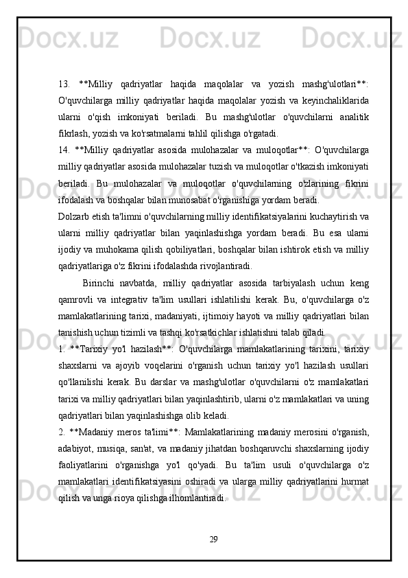 13.   **Milliy   qadriyatlar   haqida   maqolalar   va   yozish   mashg'ulotlari**:
O'quvchilarga   milliy   qadriyatlar   haqida   maqolalar   yozish   va   keyinchaliklarida
ularni   o'qish   imkoniyati   beriladi.   Bu   mashg'ulotlar   o'quvchilarni   analitik
fikrlash, yozish va ko'rsatmalarni tahlil qilishga o'rgatadi.
14.   **Milliy   qadriyatlar   asosida   mulohazalar   va   muloqotlar**:   O'quvchilarga
milliy qadriyatlar asosida mulohazalar tuzish va muloqotlar o'tkazish imkoniyati
beriladi.   Bu   mulohazalar   va   muloqotlar   o'quvchilarning   o'zlarining   fikrini
ifodalash va boshqalar bilan munosabat o'rganishiga yordam beradi.
Dolzarb etish ta'limni o'quvchilarning milliy identifikatsiyalarini kuchaytirish va
ularni   milliy   qadriyatlar   bilan   yaqinlashishga   yordam   beradi.   Bu   esa   ularni
ijodiy va muhokama qilish qobiliyatlari, boshqalar bilan ishtirok etish va milliy
qadriyatlariga o'z fikrini ifodalashda rivojlantiradi.
Birinchi   navbatda,   milliy   qadriyatlar   asosida   tarbiyalash   uchun   keng
qamrovli   va   integrativ   ta'lim   usullari   ishlatilishi   kerak.   Bu,   o'quvchilarga   o'z
mamlakatlarining tarixi, madaniyati, ijtimoiy hayoti va milliy qadriyatlari bilan
tanishish uchun tizimli va tashqi ko'rsatkichlar ishlatishni talab qiladi.
1.   **Tarixiy   yo'l   hazilash**:   O'quvchilarga   mamlakatlarining   tarixini,   tarixiy
shaxslarni   va   ajoyib   voqelarini   o'rganish   uchun   tarixiy   yo'l   hazilash   usullari
qo'llanilishi   kerak.   Bu   darslar   va   mashg'ulotlar   o'quvchilarni   o'z   mamlakatlari
tarixi va milliy qadriyatlari bilan yaqinlashtirib, ularni o'z mamlakatlari va uning
qadriyatlari bilan yaqinlashishga olib keladi.
2.   **Madaniy   meros   ta'limi**:   Mamlakatlarining   madaniy   merosini   o'rganish,
adabiyot, musiqa, san'at, va madaniy jihatdan boshqaruvchi shaxslarning ijodiy
faoliyatlarini   o'rganishga   yo'l   qo'yadi.   Bu   ta'lim   usuli   o'quvchilarga   o'z
mamlakatlari   identifikatsiyasini   oshiradi   va   ularga   milliy   qadriyatlarini   hurmat
qilish va unga rioya qilishga ilhomlantiradi.
29 