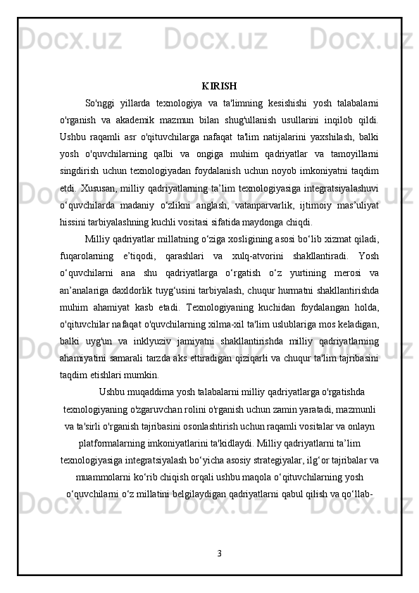 KIRISH
So'nggi   yillarda   texnologiya   va   ta'limning   kesishishi   yosh   talabalarni
o'rganish   va   akademik   mazmun   bilan   shug'ullanish   usullarini   inqilob   qildi.
Ushbu   raqamli   asr   o'qituvchilarga   nafaqat   ta'lim   natijalarini   yaxshilash,   balki
yosh   o'quvchilarning   qalbi   va   ongiga   muhim   qadriyatlar   va   tamoyillarni
singdirish   uchun   texnologiyadan   foydalanish   uchun   noyob   imkoniyatni   taqdim
etdi.  Xususan,   milliy  qadriyatlarning   ta’lim   texnologiyasiga   integratsiyalashuvi
o‘quvchilarda   madaniy   o‘zlikni   anglash,   vatanparvarlik,   ijtimoiy   mas’uliyat
hissini tarbiyalashning kuchli vositasi sifatida maydonga chiqdi.
Milliy qadriyatlar millatning o‘ziga xosligining asosi bo‘lib xizmat qiladi,
fuqarolarning   e’tiqodi,   qarashlari   va   xulq-atvorini   shakllantiradi.   Yosh
o‘quvchilarni   ana   shu   qadriyatlarga   o‘rgatish   o‘z   yurtining   merosi   va
an’analariga daxldorlik tuyg‘usini tarbiyalash, chuqur hurmatni shakllantirishda
muhim   ahamiyat   kasb   etadi.   Texnologiyaning   kuchidan   foydalangan   holda,
o'qituvchilar nafaqat o'quvchilarning xilma-xil ta'lim uslublariga mos keladigan,
balki   uyg'un   va   inklyuziv   jamiyatni   shakllantirishda   milliy   qadriyatlarning
ahamiyatini samarali tarzda aks ettiradigan qiziqarli va chuqur ta'lim tajribasini
taqdim etishlari mumkin.
Ushbu muqaddima yosh talabalarni milliy qadriyatlarga o'rgatishda
texnologiyaning o'zgaruvchan rolini o'rganish uchun zamin yaratadi, mazmunli
va ta'sirli o'rganish tajribasini osonlashtirish uchun raqamli vositalar va onlayn
platformalarning imkoniyatlarini ta'kidlaydi. Milliy qadriyatlarni ta’lim
texnologiyasiga integratsiyalash bo‘yicha asosiy strategiyalar, ilg‘or tajribalar va
muammolarni ko‘rib chiqish orqali ushbu maqola o‘qituvchilarning yosh
o‘quvchilarni o‘z millatini belgilaydigan qadriyatlarni qabul qilish va qo‘llab-
3 