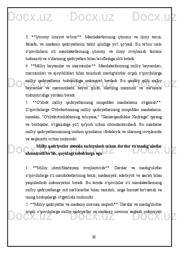 3.   **Ijtimoiy   ilmiyot   ta'limi**:   Mamlakatlarining   ijtimoiy   va   ilmiy   tarixi,
falsafa,   va   madaniy   qadriyatlarini   tahlil   qilishga   yo'l   qo'yadi.   Bu   ta'lim   usuli
o'quvchilarni   o'z   mamlakatlarining   ijtimoiy   va   ilmiy   rivojlanish   tarixini
tushunish va o'zlarining qadriyatlari bilan ta'riflashga olib keladi.
4.   **Milliy   bayramlar   va   marosimlar**:   Mamlakatlarining   milliy   bayramlari,
marosimlari   va   ajoyibliklari   bilan   tanishish   mashg'ulotlar   orqali   o'quvchilarga
milliy   qadriyatlarini   tushunishga   imkoniyat   beriladi.   Bu   qanday   qilib   milliy
bayramlar   va   marosimlarni   bayon   qilish,   ularning   mazmuni   va   ma'nasini
tushuntirishga yordam beradi.
5.   **O'zbek   milliy   qadriyatlarining   muqaddas   manbalarini   o'rganish**:
O'quvchilarga   O'zbekistonning   milliy   qadriyatlarining   muqaddas   manbalarini,
masalan,   "O'zbekistonliklarning   ta'ziyana,"   "Samarqandliklar   Xadisiga"   qarang
va   boshqalar,   o'rganishga   yo'l   qo'yish   uchun   ilhomlantirishadi.   Bu   manbalar
milliy qadriyatlarimizning muhim qismlarini ifodalaydi va ularning rivojlanishi
va saqlanishi uchun muhimdir.
Milliy qadriyatlar asosida tarbiyalash uchun darslar va mashg'ulotlar
ahamiyatli bo'lib, quyidagi sabablarga ega:
1.   **Milliy   identifikatsiyani   rivojlantirish**:   Darslar   va   mashg'ulotlar
o'quvchilarga o'z mamlakatlarining tarixi, madaniyati, adabiyoti va san'ati bilan
yaqinlashish   imkoniyatini   beradi.   Bu   tarzda   o'quvchilar   o'z   mamlakatlarining
milliy   qadriyatlariga   oid   ma'lumotlar   bilan   tanishib,   unga   hurmat   ko'rsatish   va
uning boshqalarga o'rgatilishi muhimdir.
2. **Milliy qadriyatlar va madaniy merosni saqlash**: Darslar va mashg'ulotlar
orqali   o'quvchilarga   milliy   qadriyatlar   va   madaniy   merosni   saqlash   imkoniyati
30 