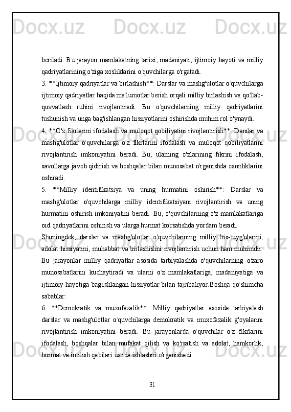 beriladi. Bu  jarayon mamlakatning tarixi, madaniyati, ijtimoiy hayoti  va milliy
qadriyatlarining o'ziga xosliklarini o'quvchilarga o'rgatadi.
3. **Ijtimoiy qadriyatlar va birlashish**: Darslar va mashg'ulotlar o'quvchilarga
ijtimoiy qadriyatlar haqida ma'lumotlar berish orqali milliy birlashish va qo'llab-
quvvatlash   ruhini   rivojlantiradi.   Bu   o'quvchilarning   milliy   qadriyatlarini
tushunish va unga bag'ishlangan hissiyotlarini oshirishda muhim rol o'ynaydi.
4. **O'z fikrlarini ifodalash va muloqot qobiliyatini rivojlantirish**: Darslar va
mashg'ulotlar   o'quvchilarga   o'z   fikrlarini   ifodalash   va   muloqot   qobiliyatlarini
rivojlantirish   imkoniyatini   beradi.   Bu,   ularning   o'zlarining   fikrini   ifodalash,
savollarga javob qidirish va boshqalar bilan munosabat o'rganishda osonliklarini
oshiradi.
5.   **Milliy   identifikatsiya   va   uning   hurmatini   oshirish**:   Darslar   va
mashg'ulotlar   o'quvchilarga   milliy   identifikatsiyani   rivojlantirish   va   uning
hurmatini   oshirish  imkoniyatini   beradi. Bu,  o'quvchilarning o'z  mamlakatlariga
oid qadriyatlarini oshirish va ularga hurmat ko'rsatishda yordam beradi.
Shuningdek,   darslar   va   mashg'ulotlar   o'quvchilarning   milliy   his-tuyg'ularini,
adolat hissiyatini, muhabbat va birlashishni rivojlantirish uchun ham muhimdir.
Bu   jarayonlar   milliy   qadriyatlar   asosida   tarbiyalashda   o'quvchilarning   o'zaro
munosabatlarini   kuchaytiradi   va   ularni   o'z   mamlakatlariga,   madaniyatiga   va
ijtimoiy hayotiga bag'ishlangan hissiyotlar bilan tajribaliyor.Boshqa qo'shimcha
sabablar:
6.   **Demokratik   va   muxofazalik**:   Milliy   qadriyatlar   asosida   tarbiyalash
darslar   va   mashg'ulotlar   o'quvchilarga   demokratik   va   muxofazalik   g'oyalarini
rivojlantirish   imkoniyatini   beradi.   Bu   jarayonlarda   o'quvchilar   o'z   fikrlarini
ifodalash,   boshqalar   bilan   mufakat   qilish   va   ko'rsatish   va   adolat,   hamkorlik,
hurmat va intilish qabilari ustida ishlashni o'rganishadi.
31