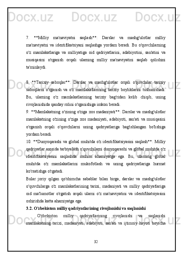 7.   **Milliy   ma'naviyatni   saqlash**:   Darslar   va   mashg'ulotlar   milliy
ma'naviyatni   va   identifikatsiyani   saqlashga   yordam   beradi.   Bu   o'quvchilarning
o'z   mamlakatlariga   va   milliyatiga   oid   qadriyatlarini,   adabiyotini,   san'atini   va
musiqasini   o'rganish   orqali   ularning   milliy   ma'naviyatini   saqlab   qolishini
ta'minlaydi.
8.   **Tarixiy   saboqlar**:   Darslar   va   mashg'ulotlar   orqali   o'quvchilar   tarixiy
saboqlarni   o'rganish   va   o'z   mamlakatlarining   tarixiy   boyliklarini   tushunishadi.
Bu,   ularning   o'z   mamlakatlarining   tarixiy   bag'ridan   kelib   chiqib,   uning
rivojlanishida qanday rolini o'rganishiga imkon beradi.
9.  **Mamlakatning   o'zining   o'ziga   xos   madaniyati**:   Darslar   va   mashg'ulotlar
mamlakatning   o'zining   o'ziga   xos   madaniyati,   adabiyoti,   san'ati   va   musiqasini
o'rganish   orqali   o'quvchilarni   uning   qadriyatlariga   bag'ishlangan   bo'lishiga
yordam beradi.
10. **Dunyoqarashi  va global  muhitda o'z  identifikatsiyasini  saqlash**:  Milliy
qadriyatlar asosida tarbiyalash o'quvchilarni dunyoqarashi va global muhitda o'z
identifikatsiyasini   saqlashda   muhim   ahamiyatga   ega.   Bu,   ularning   global
muhitda   o'z   mamlakatlarini   mukofotlash   va   uning   qadriyatlariga   hurmat
ko'rsatishga o'rgatadi.
Bular   joriy   qilgan   qo'shimcha   sabablar   bilan   birga,   darslar   va   mashg'ulotlar
o'quvchilarga   o'z   mamlakatlarining   tarixi,   madaniyati   va   milliy   qadriyatlariga
oid   ma'lumotlar   o'rgatish   orqali   ularni   o'z   ma'naviyatini   va   identifikatsiyasini
oshirishda katta ahamiyatga ega.
3.2.  O'zbekiston milliy qadriyatlarining rivojlanishi va saqlanishi
O'zbekiston   milliy   qadriyatlarining   rivojlanishi   va   saqlanishi
mamlakatning   tarixi,   madaniyati,   adabiyoti,   san'ati   va   ijtimoiy   hayoti   boyicha
32 