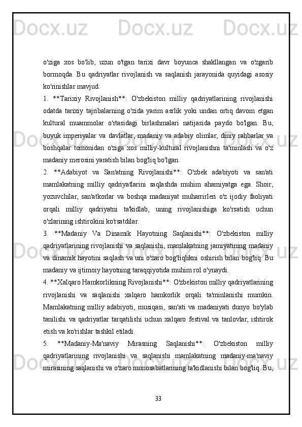 o'ziga   xos   bo'lib,   uzun   o'tgan   tarixi   davr   boyunca   shakllangan   va   o'zgarib
bormoqda.   Bu   qadriyatlar   rivojlanish   va   saqlanish   jarayonida   quyidagi   asosiy
ko'rinishlar mavjud:
1.   **Tarixiy   Rivojlanish**:   O'zbekiston   milliy   qadriyatlarining   rivojlanishi
odatda   tarixiy   tajribalarning   o'zida   yarim   asrlik   yoki   undan   ortiq   davom   etgan
kultural   muammolar   o'rtasidagi   birlashmalari   natijasida   paydo   bo'lgan.   Bu,
buyuk   imperiyalar   va   davlatlar,   madaniy   va   adabiy   olimlar,   diniy   rahbarlar   va
boshqalar   tomonidan   o'ziga   xos   milliy-kultural   rivojlanishni   ta'minlash   va   o'z
madaniy merosini yaratish bilan bog'liq bo'lgan.
2.   **Adabiyot   va   San'atning   Rivojlanishi**:   O'zbek   adabiyoti   va   san'ati
mamlakatning   milliy   qadriyatlarini   saqlashda   muhim   ahamiyatga   ega.   Shoir,
yozuvchilar,   san'atkorlar   va   boshqa   madaniyat   muharrirleri   o'z   ijodiy   faoliyati
orqali   milliy   qadriyatni   ta'kidlab,   uning   rivojlanishiga   ko'rsatish   uchun
o'zlarining ishtirokini ko'rsatdilar.
3.   **Madaniy   Va   Dinamik   Hayotning   Saqlanishi**:   O'zbekiston   milliy
qadriyatlarining rivojlanishi va saqlanishi, mamlakatning jamiyatining madaniy
va dinamik hayotini saqlash va uni o'zaro bog'liqlikni oshirish bilan bog'liq. Bu
madaniy va ijtimoiy hayotning taraqqiyotida muhim rol o'ynaydi.
4. **Xalqaro Hamkorlikning Rivojlanishi**: O'zbekiston milliy qadriyatlarining
rivojlanishi   va   saqlanishi   xalqaro   hamkorlik   orqali   ta'minlanishi   mumkin.
Mamlakatning   milliy   adabiyoti,   musiqasi,   san'ati   va   madaniyati   dunyo   bo'ylab
tanilishi   va   qadriyatlar   tarqatilishi   uchun   xalqaro   festival   va   tanlovlar,   ishtirok
etish va ko'rishlar tashkil etiladi.
5.   **Madaniy-Ma'naviy   Mirasning   Saqlanishi**:   O'zbekiston   milliy
qadriyatlarining   rivojlanishi   va   saqlanishi   mamlakatning   madaniy-ma'naviy
mirasining saqlanishi va o'zaro munosabatlarining ta'kidlanishi bilan bog'liq. Bu,
33