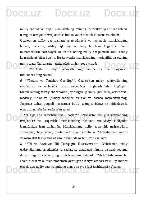 milliy   qadriyatlar   orqali   mamlakatning   o'zining   identifikatsiyasini   saqlash   va
uning ma'naviyatini rivojlantirish imkoniyatini ta'minlash uchun muhimdir.
O'zbekiston   milliy   qadriyatlarining   rivojlanishi   va   saqlanishi   mamlakatning
tarixiy,   madaniy,   adabiy,   ijtimoiy   va   diniy   burchlari   to'g'risida   o'zaro
munosabatlarni   ta'kidlaydi   va   mamlakatning   milliy   o'ziga   xosliklarini   asosiy
ko'rsatishlari bilan bog'liq. Bu jarayonlar mamlakatning mustaqillik va o'zining
milliy identifikatsiyasini ta'minlashda muhim rol o'ynaydi.
O'zbekiston   milliy   qadriyatlarining   rivojlanishi   va   saqlanishi
tushunchasining davomi:
6.   **Turizm   va   Tanishuv   Osonligi**:   O'zbekiston   milliy   qadriyatlarining
rivojlanishi   va   saqlanishi   turizm   sohasidagi   rivojlanish   bilan   bog'liqdir.
Mamlakatning   tarixiy   shaharlarida   joylashgan   qadimiy   qurilishlar,   arxitektura,
madaniy   meros   va   ijtimoiy   tadbirlar   turistlar   va   boshqa   mamlakatlardagi
fuqarolar   uchun   yoqimli   manzaralar   bo'lib,   uning   tanishuvi   va   tajribalashida
o'zaro munosabatlar kuchi ta'sir qiladi.
7. **O'ziga Xos Choyshablik va Liboslar**: O'zbekiston milliy qadriyatlarining
rivojlanishi   va   saqlanishi   mamlakatning   khalqaro   moliyaviy   faoliyatini
ta'minlashda   ham   muhimdir.   Mamlakatning   milliy   rassomlik   mahsulotlari,
suzgichlar, choyshablar, liboslar va boshqa mahsulotlar o'zbekiston yurtiga xos
va mamlakat tashqi xarajatlarini oshirishda muhim o'rin egallaydi.
8.   **Til   va   Adabiyot   Tili   Taniqligini   Kuchaytirish**:   O'zbekiston   milliy
qadriyatlarining   rivojlanishi   va   saqlanishi   mamlakat   tilining   va   adabiyotining
dunyo   miqyosidagi   tanishligini   va   taniqligini   oshiradi.   O'zbek   tilida   yozuvchi,
shoir, filosof va olimlar tomonidan yaratilgan adabiyot asarlari va milliy she'rlar
o'zbekiston milliy qadriyatlarining dunyo miqyosidagi tanishligini ko'rsatadi.
34