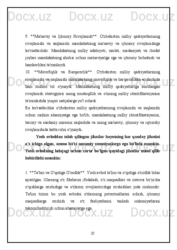 9.   **Ma'naviy   va   Ijtimoiy   Rivojlanish**:   O'zbekiston   milliy   qadriyatlarining
rivojlanishi   va   saqlanishi   mamlakatning   ma'naviy   va   ijtimoiy   rivojlanishiga
ko'rsatkichdir.   Mamlakatning   milliy   adabiyoti,   san'ati,   madaniyati   va   ibodat
joylari   mamlakatning   aholisi   uchun   ma'naviyatga   ega   va   ijtimoiy   birlashish   va
hamkorlikni ta'minlaydi.
10.   **Muvofiqlik   va   Barqarorlik**:   O'zbekiston   milliy   qadriyatlarining
rivojlanishi va saqlanishi mamlakatning muvofiqlik va barqarorlikka erishishida
ham   muhim   rol   o'ynaydi.   Mamlakatning   milliy   qadriyatlariga   asoslangan
rivojlanish   strategiyasi   uning   mustaqillik   va   o'zining   milliy   identifikatsiyasini
ta'minlashda yuqori natijalarga yo'l ochadi.
Bu   ko'rsatkichlar   o'zbekiston   milliy   qadriyatlarining   rivojlanishi   va   saqlanishi
uchun   muhim   ahamiyatga   ega   bo'lib,   mamlakatning   milliy   identifikatsiyasini,
tarixiy va madaniy  mirasini  saqlashda  va uning ma'naviy, ijtimoiy va iqtisodiy
rivojlanishida katta rolni o'ynaydi .
Yosh avloddan talab qilingan jihatlar hayotning har qanday jihatini
o'z ichiga olgan, ammo ba'zi  umumiy xususiyatlarga ega bo'lishi  mumkin.
Yosh  avlodning  kelajagi   uchun  zarur   bo'lgan  quyidagi   jihatlar   misol   qilib
keltirilishi mumkin:
1. **Ta'lim va O'qishga O'zodlik**: Yosh avlod ta'lim va o'qishga o'zodlik bilan
ajratilgan.   Ularning   o'z   fikrlarini   ifodalash,   o'z   maqsadlari   va   interesi   bo'yicha
o'qishlarga   erishishga   va   o'zlarini   rivojlantirishga   erishishlari   juda   muhimdir.
Ta'lim   tizimi   bu   yosh   avlodni   o'zlarining   potentsiallarini   ochish,   ijtimoiy
maqsadlarga   erishish   va   o'z   faoliyatlarini   tanlash   imkoniyatlarini
takomillashtirish uchun ahamiyatga ega.
35 