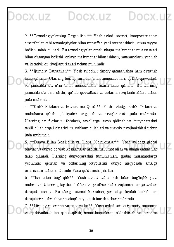 2.   **Texnologiyalarning   O'rganilishi**:   Yosh   avlod   internet,   kompyuterlar   va
smartfonlar kabi texnologiyalar bilan muvaffaqiyatli tarzda ishlash uchun tayyor
bo'lishi talab qilinadi. Bu texnologiyalar orqali ularga ma'lumotlar muassasalari
bilan o'rgangan bo'lishi, onlayn ma'lumotlar bilan ishlash, muammolarni yechish
va kreativlikni rivojlantirishlari uchun muhimdir.
3.   **Ijtimoiy   Qatnashish**:   Yosh   avlodni   ijtimoiy   qatnashishga   ham   o'rgatish
talab qilinadi. Ularning boshqa insonlar bilan munosabatlari, qo'llab-quvvatlash
va   jamoatda   o'z   o'rni   bilan   munosabatlar   tuzish   talab   qilinadi.   Bu   ularning
jamoatda  o'z  o'rni  olishi,  qo'llab-quvvatlash   va  o'zlarini  rivojlantirishlari   uchun
juda muhimdir.
4.   **Kritik   Fikrlash   va   Muhokama   Qilish**:   Yosh   avlodga   kritik   fikrlash   va
muhokama   qilish   qobiliyatini   o'rganish   va   rivojlantirish   juda   muhimdir.
Ularning   o'z   fikrlarini   ifodalash,   savollarga   javob   qidirish   va   dunyoqarashni
tahlil qilish orqali o'zlarini mustahkam qilishlari va shaxsiy rivojlanishlari uchun
juda muhimdir.
5.   **Dunyo   Bilan   Bog'liqlik   va   Global   Ko'nikmalar**:   Yosh   avlodga   global
olaylar va dunyo bo'ylab ko'nikmalar haqida ma'lumot olish va ularga qatnashish
talab   qilinadi.   Ularning   dunyoqarashni   tushunishlari,   global   muammolarga
yechimlar   qidirish   va   o'zlarining   xayollarini   dunyo   miqyosida   amalga
oshirishlari uchun muhimdir.Yana qo'shimcha jihatlar:
6.   **Ish   bilan   bog'liqlik**:   Yosh   avlod   uchun   ish   bilan   bog'liqlik   juda
muhimdir.   Ularning   tajriba   olishlari   va   professional   rivojlanishi   o'zgaruvchan
darajada   oshadi.   Bu   ularga   xizmat   ko'rsatish,   jamoatga   foydali   bo'lish,   o'z
darajalarini oshirish va mustaqil hayot olib borish uchun muhimdir.
7.   **Ijtimoiy   muammo   va   qadriyatlar**:   Yosh   avlod   uchun   ijtimoiy   muammo
va   qadriyatlar   bilan   qabul   qilish,   inson   huquqlarini   o'zlashtirish   va   barqaror
36 