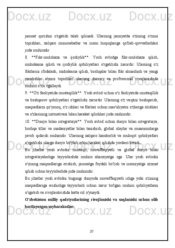 jamoat   qurishni   o'rgatish   talab   qilinadi.   Ularning   jamiyatda   o'zining   o'rnini
topishlari,   xalqaro   munosabatlar   va   inson   huquqlariga   qo'llab-quvvatlashlari
juda muhimdir.
8.   **Fikr-mulohaza   va   ijodiylik**:   Yosh   avlodga   fikr-mulohaza   qilish,
muhokama   qilish   va   ijodiylik   qobiliyatlari   o'rgatilishi   zarurdir.   Ularning   o'z
fikrlarini   ifodalash,   muhokama   qilish,   boshqalar   bilan   fikr   almashish   va   yangi
yaratishlar   o'rnini   topishlari   ularning   shaxsiy   va   professional   rivojlanishida
muhim o'rin egallaydi.
9. **O'z faoliyatida mustaqillik**: Yosh avlod uchun o'z faoliyatida mustaqillik
va boshqaruv qobiliyatlari o'rgatilishi  zarurdir. Ularning o'z vaqtini boshqarish,
maqsadlarni qo'ymoq, o'z ishlari va fikrlari uchun mas'uliyatni o'zlariga olishlari
va o'zlarining initsiativasi bilan harakat qilishlari juda muhimdir.
10.   **Dunyo   bilan   integratsiya**:   Yosh   avlod   uchun   dunyo   bilan   integratsiya,
boshqa   tillar   va   madaniyatlar   bilan   tanishish,   global   olaylar   va   muammolarga
javob   qidirish   muhimdir.   Ularning   xalqaro   hamkorlik   va   muloqot   qobiliyatlari
o'rgatilishi ularga dunyo bo'ylab erkin harakat qilishda yordam beradi .
Bu   jihatlar   yosh   avlodni   mustaqil,   muvaffaqiyatli   va   global   dunyo   bilan
integratsiyalashga   tayyorlashda   muhim   ahamiyatga   ega.   Ular   yosh   avlodni
o'zining   maqsadlariga   erishish,   jamoatga   foydali   bo'lish   va   insoniyatga   xizmat
qilish uchun tayyorlashda juda muhimdir.
Bu   jihatlar   yosh   avlodni   bugungi   dunyoda   muvaffaqiyatli   ishga   yoki   o'zining
maqsadlariga   erishishga   tayyorlash   uchun   zarur   bo'lgan   muhim   qobiliyatlarni
o'rgatish va rivojlantirishda katta rol o'ynaydi.
O'zbekiston   milliy   qadriyatlarining   rivojlanishi   va   saqlanishi   uchun   olib
borilayotgan sayharakatlar:
37 