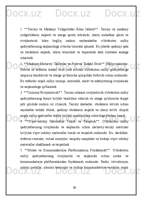 1.   **Tarixiy   va   Madaniy   Yodgorliklar   Bilan   Ishlash**:   Tarixiy   va   madaniy
yodgorliklarni   saqlash   va   ularga   qarshi   kelishish,   ularni   muhafaza   qilish   va
rivojlantirish   bilan   bog'liq   muhim   sayharakatlar   o'zbekiston   milliy
qadriyatlarining saqlanishiga o'rtacha tomosha qilinadi. Bu jihatda qadimiy qala
va   obidalarni   saqlash,   ularni   ta'mirlash   va   taqsimlash   kabi   loyihalar   amalga
oshiriladi.
2. **Madaniy-Ma'naviy Tanlovlar va Festival Tashkil Etish**: Milliy tanlovlar,
festival   va  tadbirlar  tashkil   etish  yosh   avlodni   o'zbekiston   milliy  qadriyatlariga
yaqinroq tanishtirish va ularga qo'shimcha qiziqishlar keltirish uchun muhimdir.
Bu tadbirlar orqali milliy musiqa, rassomlik, san'at va adabiyotning rivojlanishi
va saqlanishiga qo'llaniladi.
3. **Turizmni Rivojlantirish**: Turizm sohasini rivojlantirish o'zbekiston milliy
qadriyatlarining   dunyo   bo'ylab   tanilishini   oshirish   va   ularga   qo'shimcha   diqqat
jalb   qilishda   muhim   rol   o'ynaydi.   Tarixiy   shaharlar,   obidalarni   ko'rish   uchun
sayohatlar   tashkil   etiladi,   qadimiy   obidalarni   saqlash   va   ularni   ko'rib   chiqish
orqali milliy qadriyatlar dunyo bo'ylab mashhurlikni oshirishga yordam beradi.
4.   **O'quv-uslubiy   Materiallar   Tuzish   va   Tarqatish**:   O'zbekiston   milliy
qadriyatlarining   rivojlanishi   va   saqlanishi   uchun   ma'naviy-tarixiy   mavzular
bo'yicha  o'quv-uslubiy materiallar  tuzish  va  tarqatish  muhimdir. Bu,  darsliklar,
elektron resurslar, virtual muzeylar, tanqidiy maqolalar va boshqa o'quv-uslubiy
materiallar shakllanadi va tarqatiladi.
5.   **Media   va   Kommunikatsiya   Platformalarini   Foydalanish**:   O'zbekiston
milliy   qadriyatlarining   rivojlanishi   va   saqlanishi   uchun   media   va
kommunikatsiya   platformalaridan   foydalanish   muhimdir.   Radio,   televideniya,
onlayn portallar, ijtimoiy tarmoqlar va boshqa kommunikatsiya vositalari orqali
38 
