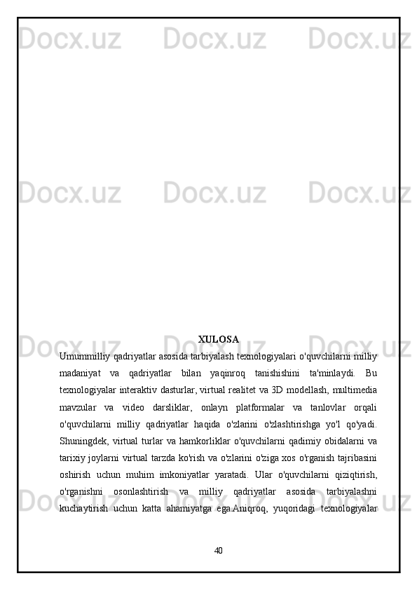 XULOSA
Umummilliy qadriyatlar asosida tarbiyalash texnologiyalari o'quvchilarni milliy
madaniyat   va   qadriyatlar   bilan   yaqinroq   tanishishini   ta'minlaydi.   Bu
texnologiyalar interaktiv dasturlar, virtual realitet va 3D modellash, multimedia
mavzular   va   video   darsliklar,   onlayn   platformalar   va   tanlovlar   orqali
o'quvchilarni   milliy   qadriyatlar   haqida   o'zlarini   o'zlashtirishga   yo'l   qo'yadi.
Shuningdek,   virtual   turlar   va   hamkorliklar   o'quvchilarni   qadimiy   obidalarni   va
tarixiy joylarni virtual tarzda ko'rish va o'zlarini o'ziga xos o'rganish tajribasini
oshirish   uchun   muhim   imkoniyatlar   yaratadi.   Ular   o'quvchilarni   qiziqtirish,
o'rganishni   osonlashtirish   va   milliy   qadriyatlar   asosida   tarbiyalashni
kuchaytirish   uchun   katta   ahamiyatga   ega.Aniqroq,   yuqoridagi   texnologiyalar
40 