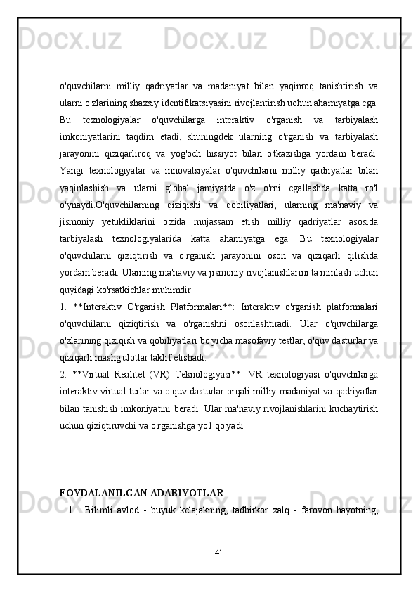 o'quvchilarni   milliy   qadriyatlar   va   madaniyat   bilan   yaqinroq   tanishtirish   va
ularni o'zlarining shaxsiy identifikatsiyasini rivojlantirish uchun ahamiyatga ega.
Bu   texnologiyalar   o'quvchilarga   interaktiv   o'rganish   va   tarbiyalash
imkoniyatlarini   taqdim   etadi,   shuningdek   ularning   o'rganish   va   tarbiyalash
jarayonini   qiziqarliroq   va   yog'och   hissiyot   bilan   o'tkazishga   yordam   beradi.
Yangi   texnologiyalar   va   innovatsiyalar   o'quvchilarni   milliy   qadriyatlar   bilan
yaqinlashish   va   ularni   global   jamiyatda   o'z   o'rni   egallashda   katta   ro'l
o'ynaydi.O'quvchilarning   qiziqishi   va   qobiliyatlari,   ularning   ma'naviy   va
jismoniy   yetukliklarini   o'zida   mujassam   etish   milliy   qadriyatlar   asosida
tarbiyalash   texnologiyalarida   katta   ahamiyatga   ega.   Bu   texnologiyalar
o'quvchilarni   qiziqtirish   va   o'rganish   jarayonini   oson   va   qiziqarli   qilishda
yordam beradi. Ularning ma'naviy va jismoniy rivojlanishlarini ta'minlash uchun
quyidagi ko'rsatkichlar muhimdir:
1.   **Interaktiv   O'rganish   Platformalari**:   Interaktiv   o'rganish   platformalari
o'quvchilarni   qiziqtirish   va   o'rganishni   osonlashtiradi.   Ular   o'quvchilarga
o'zlarining qiziqish va qobiliyatlari bo'yicha masofaviy testlar, o'quv dasturlar va
qiziqarli mashg'ulotlar taklif etishadi.
2.   **Virtual   Realitet   (VR)   Teknologiyasi**:   VR   texnologiyasi   o'quvchilarga
interaktiv virtual turlar va o'quv dasturlar orqali milliy madaniyat va qadriyatlar
bilan tanishish imkoniyatini beradi. Ular ma'naviy rivojlanishlarini kuchaytirish
uchun qiziqtiruvchi va o'rganishga yo'l qo'yadi.
FOYDALANILGAN ADABIYOTLAR
1. Bilimli   avlod   -   buyuk   kelajakning,   tadbirkor   xalq   -   farovon   hayotning,
41 