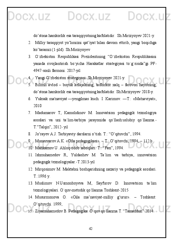 do stona hamkorlik esa taraqqiyotning kafolatidirʼ .  Sh.Mirziyoyev 2021-y.
2. Milliy taraqqiyot  yo limizni  qat iyat  bilan  davom  ettirib, yangi  boqichga	
ʼ ʼ
ko taramiz (1-jild)	
ʼ . Sh.Mirziyoyev
3. O`zbekiston   Respublikasi   Prezidentining   “O`zbekiston   Respublikasini
yanada   rivojlantirish   bo`yicha   Harakatlar   strategiyasi   to`g`risida”gi   PF-
4947-sonli farmoni.  2017-yil
4. Yangi O zbekiston strategiyasi	
ʼ . Sh.Mirziyoyev 2021-y.
5. Bilimli   avlod   –   buyuk   kelajakning,   tadbirkor   xalq   –   farovon   hayotning,
do stona hamkorlik esa taraqqiyotning kafolatidir	
ʼ . Sh.Mirziyoyev 2018-y.
6. Yuksak   ma'naviyat   — yengilmas   kuch .   I.   Karimov.   —T.:   «Ma'naviyat»,
2010
7. Madumarov   T,   Kamolidinov   M.   Innovatsion   pedagogik   texnologiya
asoslari   va   uni   ta`lim-tarbiya   jarayonida   qo`llash:uslubiy   qo`llanma.-
T.”Talqin”, 2012- yil
8. Jo‘ra y ev A.J. Tarbiyaviy darslarni o‘tish. T.: “O‘qituvchi”, 1994.
9. Munavvarov A.K. «Oila pedagogikasi» .  –   T .:   O‘q ituvchi, 1994 ,  –   112  b
10. Mahkamov U. Ahloq-odob saboqlari. T.: “Fan”, 1994.
11. Ishmuhamedov   R,   Yuldashev   M.   Ta`lim   va   tarbiya,   innovatsion
pedagogik texnologiyalar.-T.2013-yi l
12. Mirqosimov M. Maktabni  boshqarishning nazariy va pedagogik asoslari.
T.:1996 y.
13. Muslimov   N.Usmonboyeva   M,   Sayfurov   D.   Innovatsion   ta`lim
texnologiyalari.  O`quv-metodik qo`llanma.Toshkent-2015
14. Musurmonova   O.   «Oila   ma’naviyat-milliy   g‘urur».   –   Toshkent:
O‘qituvchi. 1999, 
15. Ziyamuhamedov B. Pedagogika. O`quv qo`llanma.T. “Tamaddun”.2014 .
42 