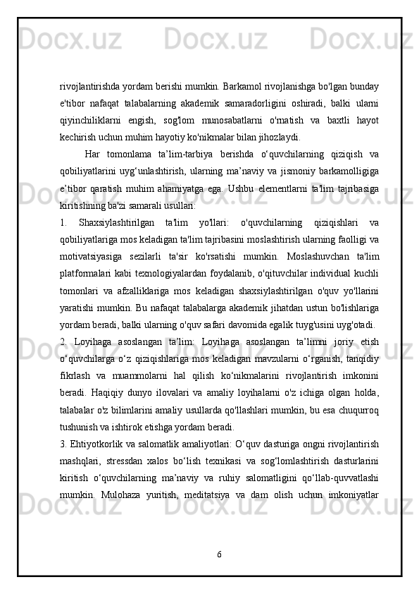 rivojlantirishda yordam berishi mumkin. Barkamol rivojlanishga bo'lgan bunday
e'tibor   nafaqat   talabalarning   akademik   samaradorligini   oshiradi,   balki   ularni
qiyinchiliklarni   engish,   sog'lom   munosabatlarni   o'rnatish   va   baxtli   hayot
kechirish uchun muhim hayotiy ko'nikmalar bilan jihozlaydi.
Har   tomonlama   ta’lim-tarbiya   berishda   o‘quvchilarning   qiziqish   va
qobiliyatlarini   uyg‘unlashtirish,   ularning   ma’naviy   va   jismoniy   barkamolligiga
e’tibor   qaratish   muhim   ahamiyatga   ega.   Ushbu   elementlarni   ta'lim   tajribasiga
kiritishning ba'zi samarali usullari:
1.   Shaxsiylashtirilgan   ta'lim   yo'llari:   o'quvchilarning   qiziqishlari   va
qobiliyatlariga mos keladigan ta'lim tajribasini moslashtirish ularning faolligi va
motivatsiyasiga   sezilarli   ta'sir   ko'rsatishi   mumkin.   Moslashuvchan   ta'lim
platformalari  kabi   texnologiyalardan  foydalanib, o'qituvchilar   individual  kuchli
tomonlari   va   afzalliklariga   mos   keladigan   shaxsiylashtirilgan   o'quv   yo'llarini
yaratishi mumkin. Bu nafaqat talabalarga akademik jihatdan ustun bo'lishlariga
yordam beradi, balki ularning o'quv safari davomida egalik tuyg'usini uyg'otadi.
2.   Loyihaga   asoslangan   ta’lim:   Loyihaga   asoslangan   ta’limni   joriy   etish
o‘quvchilarga   o‘z   qiziqishlariga   mos   keladigan   mavzularni   o‘rganish,   tanqidiy
fikrlash   va   muammolarni   hal   qilish   ko‘nikmalarini   rivojlantirish   imkonini
beradi.   Haqiqiy   dunyo   ilovalari   va   amaliy   loyihalarni   o'z   ichiga   olgan   holda,
talabalar o'z bilimlarini amaliy usullarda qo'llashlari mumkin, bu esa chuqurroq
tushunish va ishtirok etishga yordam beradi.
3. Ehtiyotkorlik va salomatlik amaliyotlari: O‘quv dasturiga ongni rivojlantirish
mashqlari,   stressdan   xalos   bo‘lish   texnikasi   va   sog‘lomlashtirish   dasturlarini
kiritish   o‘quvchilarning   ma’naviy   va   ruhiy   salomatligini   qo‘llab-quvvatlashi
mumkin.   Mulohaza   yuritish,   meditatsiya   va   dam   olish   uchun   imkoniyatlar
6 