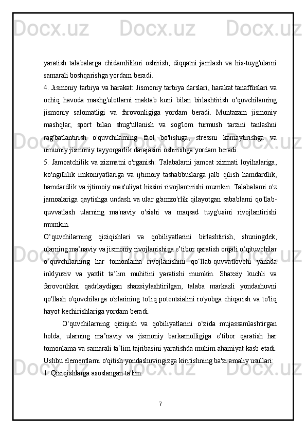 yaratish   talabalarga   chidamlilikni   oshirish,   diqqatni   jamlash   va   his-tuyg'ularni
samarali boshqarishga yordam beradi.
4. Jismoniy tarbiya va harakat: Jismoniy tarbiya darslari, harakat tanaffuslari va
ochiq   havoda   mashg'ulotlarni   maktab   kuni   bilan   birlashtirish   o'quvchilarning
jismoniy   salomatligi   va   farovonligiga   yordam   beradi.   Muntazam   jismoniy
mashqlar,   sport   bilan   shug'ullanish   va   sog'lom   turmush   tarzini   tanlashni
rag'batlantirish   o'quvchilarning   faol   bo'lishiga,   stressni   kamaytirishga   va
umumiy jismoniy tayyorgarlik darajasini oshirishga yordam beradi.
5.  Jamoatchilik   va   xizmatni   o'rganish:   Talabalarni   jamoat   xizmati   loyihalariga,
ko'ngillilik   imkoniyatlariga   va   ijtimoiy   tashabbuslarga   jalb   qilish   hamdardlik,
hamdardlik va ijtimoiy mas'uliyat hissini rivojlantirishi mumkin. Talabalarni o'z
jamoalariga qaytishga undash va ular g'amxo'rlik qilayotgan sabablarni qo'llab-
quvvatlash   ularning   ma'naviy   o'sishi   va   maqsad   tuyg'usini   rivojlantirishi
mumkin.
O‘quvchilarning   qiziqishlari   va   qobiliyatlarini   birlashtirish,   shuningdek,
ularning ma’naviy va jismoniy rivojlanishiga e’tibor qaratish orqali o‘qituvchilar
o‘quvchilarning   har   tomonlama   rivojlanishini   qo‘llab-quvvatlovchi   yanada
inklyuziv   va   yaxlit   ta’lim   muhitini   yaratishi   mumkin.   Shaxsiy   kuchli   va
farovonlikni   qadrlaydigan   shaxsiylashtirilgan,   talaba   markazli   yondashuvni
qo'llash o'quvchilarga o'zlarining to'liq potentsialini ro'yobga chiqarish va to'liq
hayot kechirishlariga yordam beradi.
O‘quvchilarning   qiziqish   va   qobiliyatlarini   o‘zida   mujassamlashtirgan
holda,   ularning   ma’naviy   va   jismoniy   barkamolligiga   e’tibor   qaratish   har
tomonlama va samarali ta’lim tajribasini yaratishda muhim ahamiyat kasb etadi.
Ushbu elementlarni o'qitish yondashuvingizga kiritishning ba'zi amaliy usullari:
1. Qiziqishlarga asoslangan ta'lim:
7 