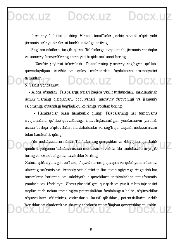       - Jismoniy  faollikni  qo'shing:  Harakat  tanaffuslari, ochiq havoda o'qish  yoki
jismoniy tarbiya darslarini kunlik jadvalga kiriting.
      - Sog'lom odatlarni targ'ib qilish: Talabalarga ovqatlanish, jismoniy mashqlar
va umumiy farovonlikning ahamiyati haqida ma'lumot bering.
      -   Xavfsiz   joylarni   ta'minlash:   Talabalarning   jismoniy   sog'lig'ini   qo'llab-
quvvatlaydigan   xavfsiz   va   qulay   muhitlardan   foydalanish   imkoniyatini
ta'minlash.
5. Yaxlit yondashuv:
      - Aloqa o'rnatish: Talabalarga o'zlari haqida yaxlit tushunchani shakllantirish
uchun   ularning   qiziqishlari,   qobiliyatlari,   ma'naviy   farovonligi   va   jismoniy
salomatligi o'rtasidagi bog'liqlikni ko'rishga yordam bering.
      -   Hamkasblar   bilan   hamkorlik   qiling:   Talabalarning   har   tomonlama
rivojlanishini   qo‘llab-quvvatlashga   muvofiqlashtirilgan   yondashuvni   yaratish
uchun   boshqa   o‘qituvchilar,   maslahatchilar   va   sog‘liqni   saqlash   mutaxassislari
bilan hamkorlik qiling.
    - Fikr-mulohazalarni izlash: Talabalarning qiziqishlari va ehtiyojlari qanchalik
qondirilayotganini baholash uchun muntazam ravishda fikr-mulohazalarni yig'ib
turing va kerak bo'lganda tuzatishlar kiriting.
Xulosa qilib aytadigan bo‘lsak, o‘quvchilarning qiziqish va qobiliyatlari hamda
ularning ma’naviy va jismoniy yutuqlarini ta’lim texnologiyasiga singdirish har
tomonlama   barkamol   va   salohiyatli   o‘quvchilarni   tarbiyalashda   transformativ
yondashuvni ifodalaydi. Shaxsiylashtirilgan, qiziqarli va yaxlit ta'lim tajribasini
taqdim   etish   uchun   texnologiya  potentsialidan   foydalangan   holda,   o'qituvchilar
o'quvchilarni   o'zlarining   ehtiroslarini   kashf   qilishlari,   potentsiallarini   ochib
b erishlari va akademik va shaxsiy sohalarda muvaffaqiyat qozonishlari mumkin.
9 