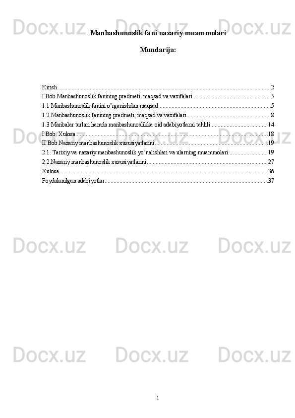 Manbashunoslik fani nazariy muammolari
Mundarija:
Kirish ............................................................................................................................................... 2
I.Bob.Manbashunoslik fanining predmeti, maqsad va vazifalari .................................................... 5
1.1 Manbashunoslik fanini o’rganishdan maqsad. ........................................................................... 5
1.2.Manbashunoslik fanining predmeti, maqsad va vazifalari ........................................................ 8
1.3 Manbalar turlari hamda manbashunoslikka oid adabiyotlarni tahlili ...................................... 14
I.Bob. Xulosa ................................................................................................................................. 18
II.Bob.Nazariy manbashunoslik xususiyatlarini ............................................................................ 19
2.1. Tarixiy va nazariy manbashunoslik yo’nalishlari va ularning muammolari .......................... 19
2.2.Nazariy manbashunoslik xususiyatlarini ................................................................................. 27
Xulosa ............................................................................................................................................ 36
Foydalanilgan adabiyotlar .............................................................................................................. 37
1 