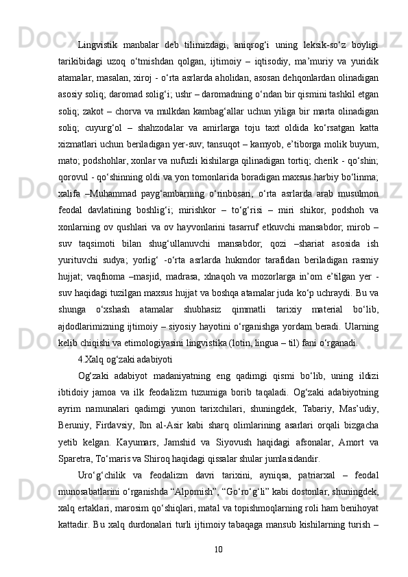 Lingvistik   manbalar   deb   tilimizdagi,   aniqrog‘i   uning   leksik-sо‘z   boyligi
tarikibidagi   uzoq   о‘tmishdan   qolgan,   ijtimoiy   –   iqtisodiy,   ma’muriy   va   yuridik
atamalar, masalan, xiroj - о‘rta asrlarda aholidan, asosan dehqonlardan olinadigan
asosiy soliq; daromad solig‘i; ushr – daromadning о‘ndan bir qismini tashkil etgan
soliq; zakot – chorva va mulkdan kambag‘allar uchun yiliga bir marta olinadigan
soliq;   cuyurg‘ol   –   shahzodalar   va   amirlarga   toju   taxt   oldida   kо‘rsatgan   katta
xizmatlari uchun beriladigan yer-suv; tansuqot – kamyob, e’tiborga molik buyum,
mato; podshohlar, xonlar va nufuzli kishilarga qilinadigan tortiq; cherik - qо‘shin;
qorovul - qо‘shinning oldi va yon tomonlarida boradigan maxsus harbiy bо‘linma;
xalifa   –Muhammad   payg‘ambarning   о‘rinbosari,   о‘rta   asrlarda   arab   musulmon
feodal   davlatining   boshlig‘i;   mirishkor   –   tо‘g‘risi   –   miri   shikor,   podshoh   va
xonlarning   ov   qushlari   va   ov   hayvonlarini   tasarruf   etkuvchi   mansabdor;   mirob   –
suv   taqsimoti   bilan   shug‘ullanuvchi   mansabdor;   qozi   –shariat   asosida   ish
yurituvchi   sudya;   yorlig‘   -о‘rta   asrlarda   hukmdor   tarafidan   beriladigan   rasmiy
hujjat;   vaqfnoma   –masjid,   madrasa,   xlnaqoh   va   mozorlarga   in’om   e’tilgan   yer   -
suv haqidagi tuzilgan maxsus hujjat va boshqa atamalar juda kо‘p uchraydi. Bu va
shunga   о‘xshash   atamalar   shubhasiz   qimmatli   tarixiy   material   bо‘lib,
ajdodlarimizning ijtimoiy – siyosiy hayotini о‘rganishga yordam beradi. Ularning
kelib chiqishi va etimologiyasini lingvistika (lotin, lingua – til) fani о‘rganadi. 
4.Xalq og‘zaki adabiyoti
Og‘zaki   adabiyot   madaniyatning   eng   qadimgi   qismi   bо‘lib,   uning   ildizi
ibtidoiy   jamoa   va   ilk   feodalizm   tuzumiga   borib   taqaladi.   Og‘zaki   adabiyotning
ayrim   namunalari   qadimgi   yunon   tarixchilari,   shuningdek,   Tabariy,   Mas’udiy,
Beruniy,   Firdavsiy,   Ibn   al-Asir   kabi   sharq   olimlarining   asarlari   orqali   bizgacha
yetib   kelgan.   Kayumars,   Jamshid   va   Siyovush   haqidagi   afsonalar,   Amort   va
Sparetra, Tо‘maris va Shiroq haqidagi qissalar shular jumlasidandir. 
Urо‘g‘chilik   va   feodalizm   davri   tarixini,   ayniqsa,   patriarxal   –   feodal
munosabatlarini о‘rganishda “Alpomish”, “Gо‘rо‘g‘li” kabi dostonlar, shuningdek,
xalq ertaklari, marosim qо‘shiqlari, matal va topishmoqlarning roli ham benihoyat
kattadir.  Bu  xalq durdonalari  turli  ijtimoiy tabaqaga  mansub  kishilarning  turish  –
10 