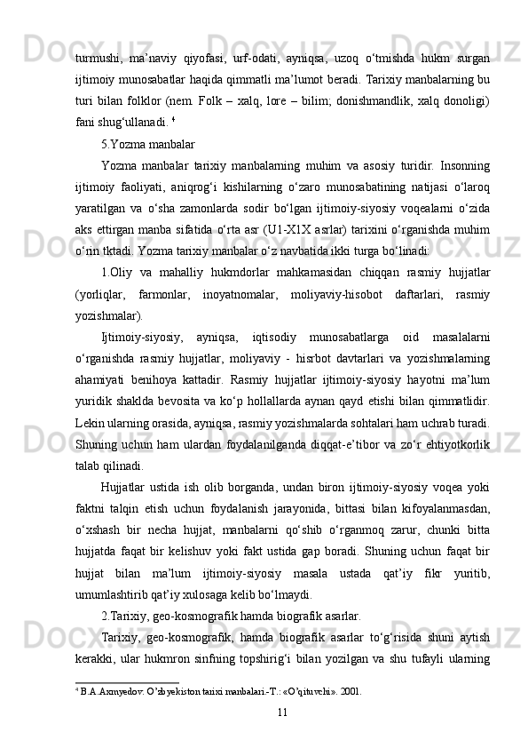 turmushi,   ma’naviy   qiyofasi,   urf-odati,   ayniqsa,   uzoq   о‘tmishda   hukm   surgan
ijtimoiy munosabatlar haqida qimmatli ma’lumot beradi. Tarixiy manbalarning bu
turi   bilan   folklor   (nem.   Folk   –   xalq,   lore   –   bilim;   donishmandlik,   xalq   donoligi)
fani shug‘ullanadi.  4
5.Yozma manbalar 
Yozma   manbalar   tarixiy   manbalarning   muhim   va   asosiy   turidir.   Insonning
ijtimoiy   faoliyati,   aniqrog‘i   kishilarning   о‘zaro   munosabatining   natijasi   о‘laroq
yaratilgan   va   о‘sha   zamonlarda   sodir   bо‘lgan   ijtimoiy-siyosiy   voqealarni   о‘zida
aks ettirgan manba sifatida  о‘rta asr  (U1-X1X asrlar)  tarixini  о‘rganishda muhim
о‘rin tktadi. Yozma tarixiy manbalar о‘z navbatida ikki turga bо‘linadi: 
1.Oliy   va   mahalliy   hukmdorlar   mahkamasidan   chiqqan   rasmiy   hujjatlar
(yorliqlar,   farmonlar,   inoyatnomalar,   moliyaviy-hisobot   daftarlari,   rasmiy
yozishmalar). 
Ijtimoiy-siyosiy,   ayniqsa,   iqtisodiy   munosabatlarga   oid   masalalarni
о‘rganishda   rasmiy   hujjatlar,   moliyaviy   -   hisrbot   davtarlari   va   yozishmalarning
ahamiyati   benihoya   kattadir.   Rasmiy   hujjatlar   ijtimoiy-siyosiy   hayotni   ma’lum
yuridik   shaklda   bevosita   va   kо‘p   hollallarda   aynan   qayd   etishi   bilan   qimmatlidir.
Lekin ularning orasida, ayniqsa, rasmiy yozishmalarda sohtalari ham uchrab turadi.
Shuning   uchun   ham   ulardan   foydalanilganda   diqqat-e’tibor   va   zо‘r   ehtiyotkorlik
talab qilinadi. 
Hujjatlar   ustida   ish   olib   borganda,   undan   biron   ijtimoiy-siyosiy   voqea   yoki
faktni   talqin   etish   uchun   foydalanish   jarayonida,   bittasi   bilan   kifoyalanmasdan,
о‘xshash   bir   necha   hujjat,   manbalarni   qо‘shib   о‘rganmoq   zarur,   chunki   bitta
hujjatda   faqat   bir   kelishuv   yoki   fakt   ustida   gap   boradi.   Shuning   uchun   faqat   bir
hujjat   bilan   ma’lum   ijtimoiy-siyosiy   masala   ustada   qat’iy   fikr   yuritib,
umumlashtirib qat’iy xulosaga kelib bо‘lmaydi. 
2.Tarixiy, geo-kosmografik hamda biografik asarlar. 
Tarixiy,   geo-kosmografik,   hamda   biografik   asarlar   tо‘g‘risida   shuni   aytish
kerakki,   ular   hukmron   sinfning   topshirig‘i   bilan   yozilgan   va   shu   tufayli   ularning
4
  B.A.Axmyedov. O’zbyekiston tarixi manbalari.-T.: «O’qituvchi». 2001.
11 