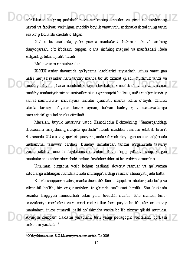 sahifalarida   kо‘proq   podshohlar   va   xonlarning,   amirlar   va   yirik   ruhoniylarning
hayoti va faoliyati yoritilgan, moddiy boylik yaratuvchi mehnatkash xalqning tarixi
esa kо‘p hollarda chetlab о‘tilgan. 
Xullas,   bu   asarlarda,   ya’ni   yozma   manbalarda   hukmron   feodal   sinfning
dunyoqarashi   о‘z   ifodasini   topgan,   о‘sha   sinfning   maqsad   va   manfaatlari   ifoda
etilganligi bilan ajralib turadi. 
Mо‘jaz rasm-miniatyuralar
X-XIX   asrlar   davomida   qо‘lyozma   kitoblarini   ziynatlash   uchun   yaratilgan
nafis   mо‘jaz   rasmlar   ham   tarixiy   manba   bо‘lib   xizmat   qiladi.   Yurtimiz   tarixi   va
moddiy ashyolar, hanarmandchilik, kiyim-kechak, me’morlik obidalari va umuman
moddiy madaniyatimiz xususiyatlarini о‘rganmoqchi bо‘lsak, nafis mо‘jaz tasviriy
san’at   namunalari-   miniatyura   rasmlar   qimmatli   manba   rolini   о‘taydi.   Chunki
ularda   tarixiy   ashyolar   tasviri   aynan,   ba’zan   badiiy   ijod   xususiyatlariga
moslashtirilgan holda aks ettiriladi. 
Masalan,   buyuk   musavvir   ustod   Kamoliddin   Behzodning   “Samarqanddagi
Bibixonim   masjidining   masjida   qurilishi”   nomli   mashhur   rasmini   eslatish   kifoY.
Bu rasmda XU asrdagi qurilish jarayoni, unda ishtirok etayotgan ustalar tо‘g‘risida
mukammal   tasavvur   beriladi.   Bunday   rasmlardan   tarixni   о‘rganishda   tasviriy
vosita   sifatida   unumli   foydalanish   mumkin.   Biz   sо‘nggi   yillarda   chop   etilgan
manbalarda ulardan shunchaki befarq foydalanishlarini kо‘rishimiz mumkin. 
Umuman,   bizgacha   yetib   kelgan   qadimgi   devoriy   rasmlar   va   qо‘lyozma
kitoblarga ishlangan hamda alohida muraqqa’lardagi rasmlar ahamiyati juda katta. 
Kо‘rib chiqqanimizdek, manbashunoslik fani tadqiqot manbalari juda kо‘p va
xilma-hil   bо‘lib,   biz   eng   asosiylari   tо‘g‘risida   ma’lumot   berdik.   Shu   kunlarda
texnika   tarqqiyoti   munosabati   bilan   yana   tovushli   manba,   foto   manba,   kino-
televideniye   manbalari   va   internet   materiallari   ham   paydo   bо‘lib,   ular   an’anaviy
manbalarni inkor etmaydi, balki qо‘shimcha vosita bо‘lib xizmat qilishi  mumkin.
Ayniqsa   kompakt   disklarni   yaratilishi   turli   yangi   pedagogik   vositalarni   qо‘llash
imkonini yaratadi.  5
5
  O’zbyekiston tarixi. R.X.Murtazayeva taxriri ostida.-T.: 2003.
12 