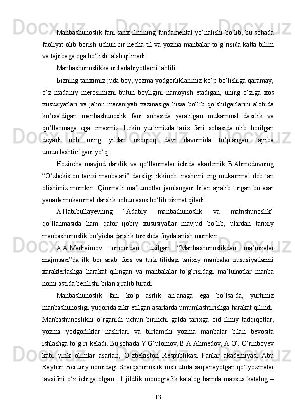 Manbashunoslik fani tarix ilmining fundamental yо‘nalishi bо‘lib, bu sohada
faoliyat olib borish uchun bir necha til va yozma manbalar tо‘g‘risida katta bilim
va tajribaga ega bо‘lish talab qilinadi. 
Manbashunoslikka oid adabiyotlarni tahlili
Bizning tariximiz juda boy, yozma yodgorliklarimiz kо‘p bо‘lishiga qaramay,
о‘z   madaniy   merosimizni   butun   boyligini   namoyish   etadigan,   uning   о‘ziga   xos
xususiyatlari  va  jahon madaniyati  xazinasiga  hissa  bо‘lib qо‘shilganlarini  alohida
kо‘rsatdigan   manbashunoslik   fani   sohasida   yaratilgan   mukammal   dasrlik   va
qо‘llanmaga   ega   emasmiz.   Lekin   yurtimizda   tarix   fani   sohasida   olib   borilgan
deyarli   uch   ming   yildan   uzoqroq   davr   davomida   tо‘plangan   tajriba
umumlashtirilgani yо‘q. 
Hozircha   mavjud   darslik   va   qо‘llanmalar   ichida   akademik   B.Ahmedovning
“О‘zbekiston   tarixi   manbalari”   darsligi   ikkinchi   nashrini   eng   mukammal   deb   tan
olishimiz mumkin. Qimmatli  ma’lumotlar  jamlangani  bilan ajralib turgan bu asar
yanada mukammal darslik uchun asos bо‘lib xizmat qiladi. 
A.Habibullayevning   “Adabiy   manbashunoslik   va   matnshunoslik”
qо‘llanmasida   ham   qator   ijobiy   xususiyatlar   mavjud   bо‘lib,   ulardan   tarixiy
manbashunoslik bо‘yicha darslik tuzishda foydalanish mumkin. 
A.A.Madraimov   tomonidan   tuzilgan   “Manbashunoslikdan   ma’ruzalar
majmuasi”da   ilk   bor   arab,   fors   va   turk   tilidagi   tarixiy   manbalar   xususiyatlarini
xarakterlashga   harakat   qilingan   va   manbalalar   tо‘g‘risidagi   ma’lumotlar   manba
nomi ostida berilishi bilan ajralib turadi. 
Manbashunoslik   fani   kо‘p   asrlik   an’anaga   ega   bо‘lsa-da,   yurtimiz
manbashunosligi yuqorida zikr etilgan asarlarda umumlashtirishga harakat qilindi.
Manbashunoslikni   о‘rganish   uchun   birinchi   galda   tarixga   oid   ilmiy   tadqiqotlar,
yozma   yodgorliklar   nashrlari   va   birlamchi   yozma   manbalar   bilan   bevosita
ishlashga tо‘g‘ri keladi. Bu sohada Y.G‘ulomov, B.A.Ahmedov, A.О‘. О‘rinboyev
kabi   yirik   olimlar   asarlari,   О‘zbekiston   Respublikasi   Fanlar   akademiyasi   Abu
Rayhon Beruniy nomidagi  Sharqshunoslik  institutida saqlanayotgan  qо‘lyozmalar
tavsifini   о‘z   ichiga   olgan   11   jildlik   monografik   katalog   hamda   maxsus   katalog   –
13