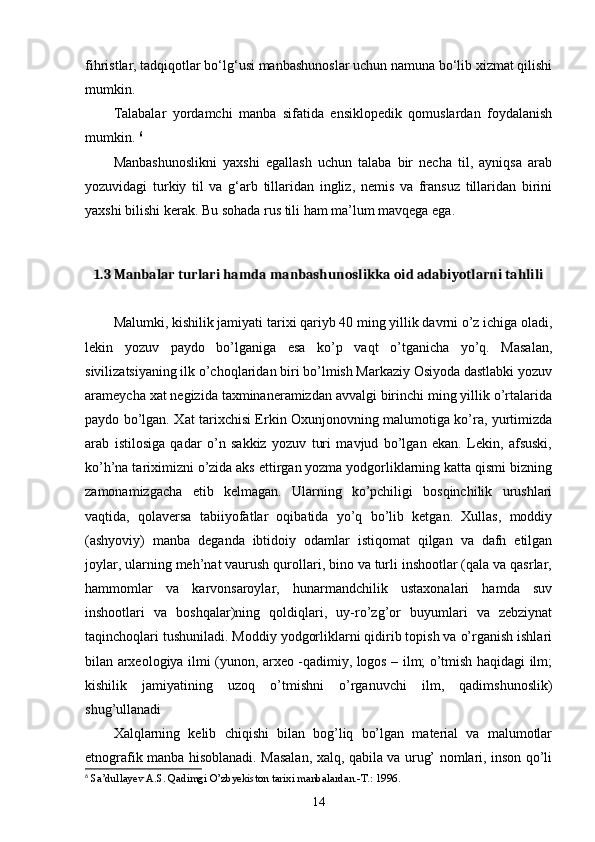 fihristlar, tadqiqotlar bо‘lg‘usi manbashunoslar uchun namuna bо‘lib xizmat qilishi
mumkin. 
Talabalar   yordamchi   manba   sifatida   ensiklopedik   qomuslardan   foydalanish
mumkin.  6
Manbashunoslikni   yaxshi   egallash   uchun   talaba   bir   necha   til,   ayniqsa   arab
yozuvidagi   turkiy   til   va   g‘arb   tillaridan   ingliz,   nemis   va   fransuz   tillaridan   birini
yaxshi bilishi kerak. Bu sohada rus tili ham ma’lum mavqega ega. 
1.3 Manbalar turlari hamda manbashunoslikka oid adabiyotlarni tahlili
Malumki, kishilik jamiyati tarixi qariyb 40 ming yillik davrni o’z ichiga oladi,
lekin   yozuv   paydo   bo’lganiga   esa   ko’p   vaqt   o’tganicha   yo’q.   Masalan,
sivilizatsiyaning ilk o’choqlaridan biri bo’lmish Markaziy Osiyoda dastlabki yozuv
arameycha xat negizida taxminaneramizdan avvalgi birinchi ming yillik o’rtalarida
paydo bo’lgan. Xat tarixchisi Erkin Oxunjonovning malumotiga ko’ra, yurtimizda
arab   istilosiga   qadar   o’n   sakkiz   yozuv   turi   mavjud   bo’lgan   ekan.   Lekin,   afsuski,
ko’h’na tariximizni o’zida aks ettirgan yozma yodgorliklarning katta qismi bizning
zamonamizgacha   etib   kelmagan.   Ularning   ko’pchiligi   bosqinchilik   urushlari
vaqtida,   qolaversa   tabiiyofatlar   oqibatida   yo’q   bo’lib   ketgan.   Xullas,   moddiy
(ashyoviy)   manba   deganda   ibtidoiy   odamlar   istiqomat   qilgan   va   dafn   etilgan
joylar, ularning meh’nat vaurush qurollari, bino va turli inshootlar (qala va qasrlar,
hammomlar   va   karvonsaroylar,   hunarmandchilik   ustaxonalari   hamda   suv
inshootlari   va   boshqalar)ning   qoldiqlari,   uy-ro’zg’or   buyumlari   va   zebziynat
taqinchoqlari tushuniladi. Moddiy yodgorliklarni qidirib topish va o’rganish ishlari
bilan arxeologiya ilmi (yunon, arxeo -qadimiy, logos – ilm; o’tmish haqidagi ilm;
kishilik   jamiyatining   uzoq   o’tmishni   o’rganuvchi   ilm,   qadimshunoslik)
shug’ullanadi
Xalqlarning   kelib   chiqishi   bilan   bog’liq   bo’lgan   material   va   malumotlar
etnografik manba hisoblanadi. Masalan, xalq, qabila va urug’ nomlari, inson qo’li
6
  Sa’dullayev A.S. Qadimgi O’zbyekiston tarixi manbalardan.-T.: 1996.
14 