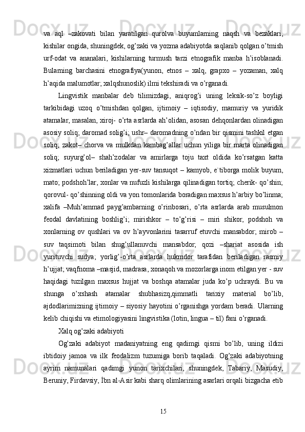 va   aql   –zakovati   bilan   yaratilgan   qurolva   buyumlarning   naqsh   va   bezaklari,
kishilar ongida, shuningdek, og’zaki va yozma adabiyotda saqlanib qolgan o’tmish
urf-odat   va   ananalari,   kishilarning   turmush   tarzi   etnografik   manba   h’isoblanadi.
Bularning   barchasini   etnografiya(yunon,   etnos   –   xalq,   grapxo   –   yozaman,   xalq
h’aqida malumotlar; xalqshunoslik) ilmi tekshiradi va o’rganadi. 
Lingvistik   manbalar   deb   tilimizdagi,   aniqrog’i   uning   leksik-so’z   boyligi
tarkibidagi   uzoq   o’tmishdan   qolgan,   ijtimoiy   –   iqtisodiy,   mamuriy   va   yuridik
atamalar, masalan, xiroj- o’rta asrlarda ah’olidan, asosan dehqonlardan olinadigan
asosiy soliq; daromad solig’i; ushr– daromadning o’ndan bir qismini tashkil etgan
soliq;   zakot–   chorva   va   mulkdan   kambag’allar   uchun   yiliga   bir   marta   olinadigan
soliq;   suyurg’ol–   shah’zodalar   va   amirlarga   toju   taxt   oldida   ko’rsatgan   katta
xizmatlari uchun beriladigan yer-suv tansuqot  – kamyob, e`tiborga molik buyum,
mato; podshoh’lar, xonlar va nufuzli kishilarga qilinadigan tortiq; cherik- qo’shin;
qorovul- qo’shinning oldi va yon tomonlarida boradigan maxsus h’arbiy bo’linma;
xalifa   –Muh’ammad   payg’ambarning   o’rinbosari,   o’rta   asrlarda   arab   musulmon
feodal   davlatining   boshlig’i;   mirishkor   –   to’g’risi   –   miri   shikor,   podshoh   va
xonlarning   ov   qushlari   va   ov   h’ayvonlarini   tasarruf   etuvchi   mansabdor;   mirob   –
suv   taqsimoti   bilan   shug’ullanuvchi   mansabdor;   qozi   –shariat   asosida   ish
yurituvchi   sudya;   yorlig’-o’rta   asrlarda   hukmdor   tarafidan   beriladigan   rasmiy
h’ujjat; vaqfnoma –masjid, madrasa, xonaqoh va mozorlarga inom etilgan yer - suv
haqidagi   tuzilgan   maxsus   hujjat   va   boshqa   atamalar   juda   ko’p   uchraydi.   Bu   va
shunga   o’xshash   atamalar   shubhasizq,qimmatli   tarixiy   material   bo’lib,
ajdodlarimizning ijtimoiy – siyosiy hayotini o’rganishga yordam beradi. Ularning
kelib chiqishi va etimologiyasini lingvistika (lotin, lingua – til) fani o’rganadi. 
Xalq og’zaki adabiyoti 
Og’zaki   adabiyot   madaniyatning   eng   qadimgi   qismi   bo’lib,   uning   ildizi
ibtidoiy   jamoa   va   ilk   feodalizm   tuzumiga   borib   taqaladi.   Og’zaki   adabiyotning
ayrim   namunalari   qadimgi   yunon   tarixchilari,   shuningdek,   Tabariy,   Masudiy,
Beruniy, Firdavsiy, İbn al-Asir kabi sharq olimlarining asarlari orqali bizgacha etib
15 