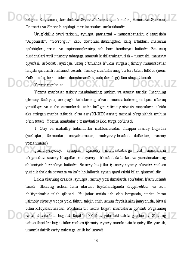 kelgan.   Kayumars,   Jamshid   va   Siyovush   haqidagi   afsonalar,   Amort   va   Sparetra,
To’maris va Shiroq h’aqidagi qissalar shular jumlasidandir. 
Urug’chilik   davri   tarixini,   ayniqsa,   patriarxal   –   munosabatlarini   o’rganishda
“Alpomish”,   “Go’ro’g’li”   kabi   dostonlar,shuningdek,   xalq   ertaklari,   marosim
qo’shiqlari,   matal   va   topishmoqlarning   roli   ham   benihoyat   kattadir.   Bu   xalq
durdonalari turli ijtimoiy tabaqaga mansub kishilarning turish – turmushi, manaviy
qiyofasi,   urf-odati,   ayniqsa,   uzoq   o’tmishda   h’ukm   surgan   ijtimoiy   munosabatlar
haqida qimmatli malumot beradi. Tarixiy manbalarning bu turi bilan folklor (nem.
Folk – xalq, lore – bilim; donishmandlik, xalq donoligi) fani shug’ullanadi. 
Yozma manbalar
Yozma   manbalar   tarixiy   manbalarning   muhim   va   asosiy   turidir.   İnsonning
ijtimoiy   faoliyati,   aniqrog’i   kishilarning   o’zaro   munosabatining   natijasi   o’laroq
yaratilgan   va   o’sha   zamonlarda   sodir   bo’lgan   ijtimoiy-siyosiy   voqealarni   o’zida
aks   ettirgan   manba   sifatida   o’rta   asr   (XI-XIX   asrlar)   tarixini   o’rganishda   muhim
o’rin tutadi. Yozma manbalar o’z navbatida ikki turga bo’linadi: 
1.   Oliy   va   mahalliy   hukmdorlar   mahkamasidan   chiqqan   rasmiy   hujjatlar
(yorliqlar,   farmonlar,   inoyatnomalar,   moliyaviy-hisobot   daftarlari,   rasmiy
yozishmalar). 
İjtimoiy-siyosiy,   ayniqsa,   iqtisodiy   munosabatlarga   oid   masalalarni
o’rganishda   rasmiy   h’ujjatlar,   moliyaviy   -   h’isobot   daftarlari   va   yozishmalarning
ah’amiyati   benih’oya   kattadir.   Rasmiy   hujjatlar   ijtimoiy-siyosiy   h’ayotni   malum
yuridik shaklda bevosita va ko’p hollallarda aynan qayd etishi bilan qimmatlidir. 
Lekin ularning orasida, ayniqsa, rasmiy yozishmalarda soh’talari h’am uchrab
turadi.   Shuning   uchun   ham   ulardan   foydalanilganda   diqqat-etibor   va   zo’r
eh’tiyotkorlik   talab   qilinadi.   Hujjatlar   ustida   ish   olib   borganda,   undan   biron
ijtimoiy siyosiy voqea yoki faktni talqin etish uchun foydalanish jarayonida, bittasi
bilan   kifoyalanmasdan,   o’xshash   bir   necha   hujjat,   manbalarni   qo’shib   o’rganmoq
zarur, chunki bitta hujjatda faqat bir kelishuv yoki fakt ustida gap boradi. Shuning
uchun faqat bir hujjat bilan malum ijtimoiy-siyosiy masala ustada qatiy fikr yuritib,
umumlashtirib qatiy xulosaga kelib bo’lmaydi. 
16 