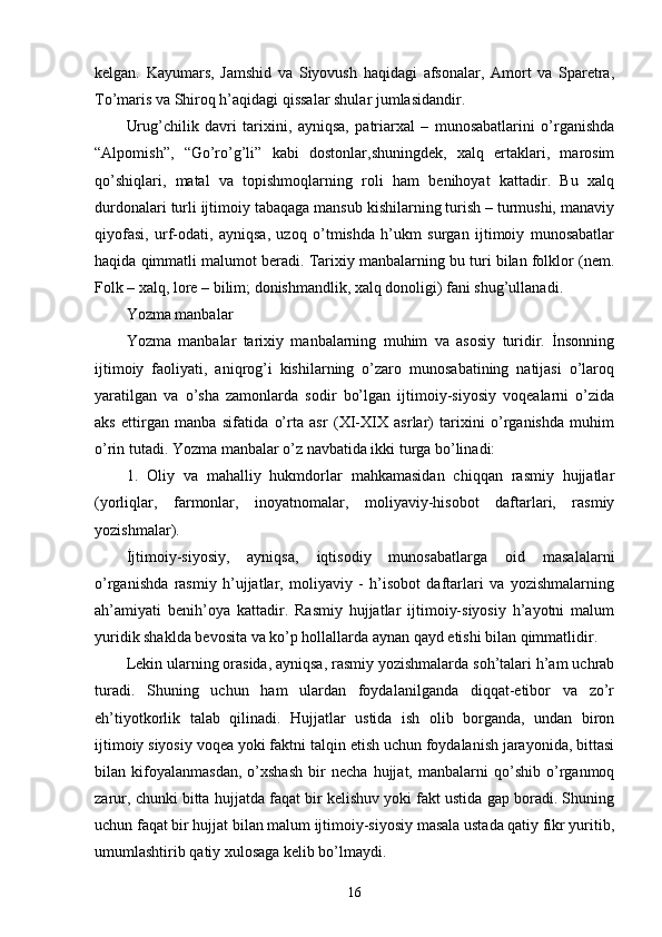 kelgan.   Kayumars,   Jamshid   va   Siyovush   haqidagi   afsonalar,   Amort   va   Sparetra,
To’maris va Shiroq h’aqidagi qissalar shular jumlasidandir. 
Urug’chilik   davri   tarixini,   ayniqsa,   patriarxal   –   munosabatlarini   o’rganishda
“Alpomish”,   “Go’ro’g’li”   kabi   dostonlar,shuningdek,   xalq   ertaklari,   marosim
qo’shiqlari,   matal   va   topishmoqlarning   roli   ham   benihoyat   kattadir.   Bu   xalq
durdonalari turli ijtimoiy tabaqaga mansub kishilarning turish – turmushi, manaviy
qiyofasi,   urf-odati,   ayniqsa,   uzoq   o’tmishda   h’ukm   surgan   ijtimoiy   munosabatlar
haqida qimmatli malumot beradi. Tarixiy manbalarning bu turi bilan folklor (nem.
Folk – xalq, lore – bilim; donishmandlik, xalq donoligi) fani shug’ullanadi. 
Yozma manbalar
Yozma   manbalar   tarixiy   manbalarning   muhim   va   asosiy   turidir.   İnsonning
ijtimoiy   faoliyati,   aniqrog’i   kishilarning   o’zaro   munosabatining   natijasi   o’laroq
yaratilgan   va   o’sha   zamonlarda   sodir   bo’lgan   ijtimoiy-siyosiy   voqealarni   o’zida
aks   ettirgan   manba   sifatida   o’rta   asr   (XI-XIX   asrlar)   tarixini   o’rganishda   muhim
o’rin tutadi. Yozma manbalar o’z navbatida ikki turga bo’linadi: 
1.   Oliy   va   mahalliy   hukmdorlar   mahkamasidan   chiqqan   rasmiy   hujjatlar
(yorliqlar,   farmonlar,   inoyatnomalar,   moliyaviy-hisobot   daftarlari,   rasmiy
yozishmalar). 
İjtimoiy-siyosiy,   ayniqsa,   iqtisodiy   munosabatlarga   oid   masalalarni
o’rganishda   rasmiy   h’ujjatlar,   moliyaviy   -   h’isobot   daftarlari   va   yozishmalarning
ah’amiyati   benih’oya   kattadir.   Rasmiy   hujjatlar   ijtimoiy-siyosiy   h’ayotni   malum
yuridik shaklda bevosita va ko’p hollallarda aynan qayd etishi bilan qimmatlidir. 
Lekin ularning orasida, ayniqsa, rasmiy yozishmalarda soh’talari h’am uchrab
turadi.   Shuning   uchun   ham   ulardan   foydalanilganda   diqqat-etibor   va   zo’r
eh’tiyotkorlik   talab   qilinadi.   Hujjatlar   ustida   ish   olib   borganda,   undan   biron
ijtimoiy siyosiy voqea yoki faktni talqin etish uchun foydalanish jarayonida, bittasi
bilan   kifoyalanmasdan,   o’xshash   bir   necha   hujjat,   manbalarni   qo’shib   o’rganmoq
zarur, chunki bitta hujjatda faqat bir kelishuv yoki fakt ustida gap boradi. Shuning
uchun faqat bir hujjat bilan malum ijtimoiy-siyosiy masala ustada qatiy fikr yuritib,
umumlashtirib qatiy xulosaga kelib bo’lmaydi. 
16