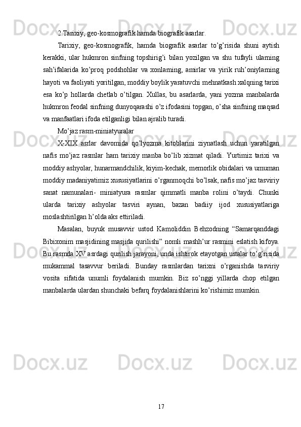 2.Tarixiy, geo-kosmografik hamda biografik asarlar. 
Tarixiy,   geo-kosmografik,   hamda   biografik   asarlar   to’g’risida   shuni   aytish
kerakki,   ular   hukmron   sinfning   topshirig’i   bilan   yozilgan   va   shu   tufayli   ularning
sah’ifalarida   ko’proq   podshohlar   va   xonlarning,   amirlar   va   yirik   ruh’oniylarning
hayoti va faoliyati yoritilgan, moddiy boylik yaratuvchi mehnatkash xalqning tarixi
esa   ko’p   hollarda   chetlab   o’tilgan.   Xullas,   bu   asarlarda,   yani   yozma   manbalarda
hukmron feodal sinfning dunyoqarashi o’z ifodasini topgan, o’sha sinfning maqsad
va manfaatlari ifoda etilganligi bilan ajralib turadi. 
Mo’jaz rasm-miniatyuralar 
X-XIX   asrlar   davomida   qo’lyozma   kitoblarini   ziynatlash   uchun   yaratilgan
nafis   mo’jaz   rasmlar   ham   tarixiy   manba   bo’lib   xizmat   qiladi.   Yurtimiz   tarixi   va
moddiy ashyolar, hunarmandchilik, kiyim-kechak, memorlik obidalari va umuman
moddiy madaniyatimiz xususiyatlarini o’rganmoqchi bo’lsak, nafis mo’jaz tasviriy
sanat   namunalari-   miniatyura   rasmlar   qimmatli   manba   rolini   o’taydi.   Chunki
ularda   tarixiy   ashyolar   tasviri   aynan,   bazan   badiiy   ijod   xususiyatlariga
moslashtirilgan h’olda aks ettiriladi. 
Masalan,   buyuk   musavvir   ustod   Kamoliddin   Behzodning   “Samarqanddagi
Bibixonim masjidining masjida qurilishi” nomli mashh’ur rasmini eslatish kifoya.
Bu rasmda XV asrdagi qurilish jarayoni, unda ishtirok etayotgan ustalar to’g’risida
mukammal   tasavvur   beriladi.   Bunday   rasmlardan   tarixni   o’rganishda   tasviriy
vosita   sifatida   unumli   foydalanish   mumkin.   Biz   so’nggi   yillarda   chop   etilgan
manbalarda ulardan shunchaki befarq foydalanishlarini ko’rishimiz mumkin. 
17 